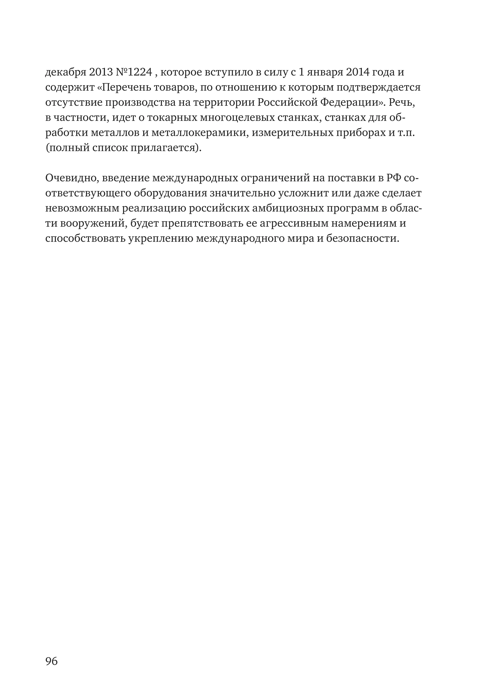 96
декабря 2013 №1224 , которое вступило в силу с 1 января 2014 года и
содержит «Перечень товаров, по отношению к которым подтверждается
отсутствие производства на территории Российской Федерации». Речь,
в частности, идет о токарных многоцелевых станках, станках для об-
работки металлов и металлокерамики, измерительных приборах и т.п.
(полный список прилагается).
Очевидно, введение международных ограничений на поставки в РФ со-
ответствующего оборудования значительно усложнит или даже сделает
невозможным реализацию российских амбициозных программ в облас-
ти вооружений, будет препятствовать ее агрессивным намерениям и
способствовать укреплению международного мира и безопасности.
 