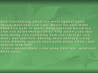 Boá toâi khoâng phaûi laø moät ngöôøi quaù thoaûi maùi vôùi con caùi. Nhaát laø vôùi moät ñöùa con gaùi 15 tuoåi. OÂng thöôøng kieåm tra chæ soá ki-loâ-met treân xe ñaïp ñieän cuûa toâi, leân maïng vaø vaøo blog xem toâi vieát gì, vaø maëc duø toâi hoïc khoâng ñeán noãi teä, oâng vaãn thöôøng xuyeân ñeán gaëp giaùo vieân chuû nhieäm lôùp toâi.  Caùch quaûn thuùc cuûa oâng ñoâi luùc laøm toâi khoù chòu. 