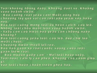 Toâi khoâng ñöùng daây. Khoâng daét xe. Khoâng vaøo beänh vieän. - Boá cuõng raát yeâu con! Moät oâng boá choaøng tay qua vai con roài aâu yeám xoa ñaàu noù. Boá toâi cuõng mong toâi ôû beân caïch, coù leõ. Nhöng toâi chöa moät laàn vaøo beänh vieän. - Vaäy con coù bieát boá yeâu con chöøng naøo khoâng? Boá toâi cuõng yeâu toâi, coù leõ, duø chæ laø moät chuùt.  Chuoâng ñieän thoaïi laïi reo. Boá ñaõ gaàn xa rôøi cuoäc soáng cuûa toâi, gaàn laém roài. “ Boá muoán gaëp con”- Meï toâi baûo vaäy. Toâi noác caïn ly caø pheâ. Khoâng coù caûm giaù gì. Vaø toâi choân chaân treân gheá ñaù. 