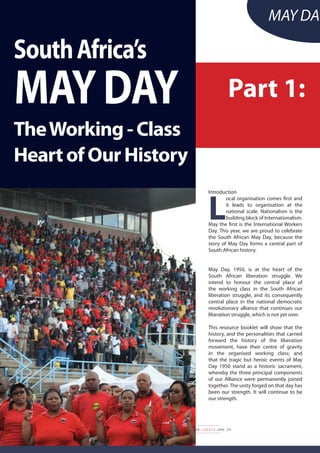 14
MAY DAY SPECIAL EDITION 2015 • www.cosatu.org.za
Introduction
L
ocal organisation comes first and
it leads to organisation at the
national scale. Nationalism is the
building block of Internationalism.
May the first is the International Workers
Day. This year, we are proud to celebrate
the South African May Day, because the
story of May Day forms a central part of
South African history.
May Day, 1950, is at the heart of the
South African liberation struggle. We
intend to honour the central place of
the working class in the South African
liberation struggle, and its consequently
central place in the national democratic
revolutionary alliance that continues our
liberation struggle, which is not yet over.
This resource booklet will show that the
history, and the personalities that carried
forward the history of the liberation
movement, have their centre of gravity
in the organised working class; and
that the tragic but heroic events of May
Day 1950 stand as a historic sacrament,
whereby the three principal components
of our Alliance were permanently joined
together. The unity forged on that day has
been our strength. It will continue to be
our strength.
SouthAfrica’s
MayDay
TheWorking-Class
HeartofOurHistory
May Day
Part 1:
 