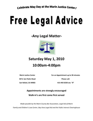 -Any Legal Matter-




                     Saturday May 1, 2010
                          10:00am-4:00pm

        Marin Justice Center                       For an Appointment up to 30 minutes

        30 N. San Pedro Road                                     Please call:

        San Rafael, CA 94903                               415-492-0230 ext. “0”



                  Appointments are strongly encouraged
                    Walk-in’s are first come first served


         Made possible by the Marin County Bar Association, Legal Aid of Marin

Family and Children’s Law Center, Bay Area Legal Aid and the Public Interest Clearinghouse
 