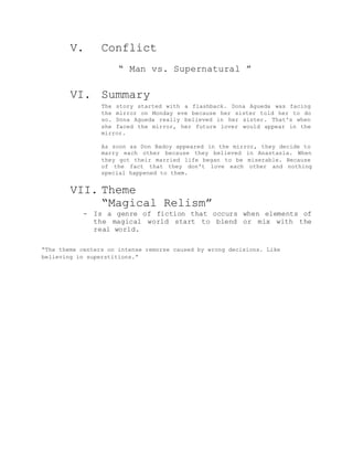V. Conflict
“ Man vs. Supernatural ”
VI. Summary
The story started with a flashback. Dona Agueda was facing
the mirror on Monday eve because her sister told her to do
so. Dona Agueda really believed in her sister. That's when
she faced the mirror, her future lover would appear in the
mirror.
As soon as Don Badoy appeared in the mirror, they decide to
marry each other because they believed in Anastasia. When
they got their married life began to be miserable. Because
of the fact that they don't love each other and nothing
special happened to them.
VII. Theme
“Magical Relism”
- Is a genre of fiction that occurs when elements of
the magical world start to blend or mix with the
real world.
“The theme centers on intense remorse caused by wrong decisions. Like
believing in superstitions.”
 