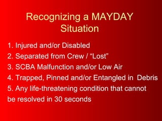 Recognizing a MAYDAY Situation 1. Injured and/or Disabled 2. Separated from Crew / “Lost”  3. SCBA Malfunction and/or Low Air  4. Trapped, Pinned and/or Entangled in  Debris 5. Any life-threatening condition that cannot  be resolved in 30 seconds 