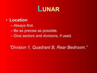 L UNAR Location   Always first.  Be as precise as possible. Give sectors and divisions, if used. “ Division 1, Quadrant B, Rear Bedroom.” 