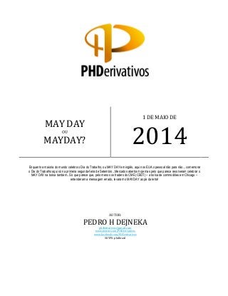 AUTOR:
PEDRO H DEJNEKA
phderivativos@gmail.com
www.twitter.com/PHDerivativos
www.facebook.com/PHDerivativos
SKYPE: phdbrasil
MAY DAY
OU
MAYDAY?
1 DE MAIO DE
2014
Enquanto a maioria do mundo celebra o Dia do Trabalho, ou MAY DAY em inglês, aqui nos EUA o pessoal não para não... comemorar
o Dia do Trabalho aqui só na primeira segunda-feira de Setembro...Mercados abertos hoje mas pelo que parece resolveram celebrar o
MAY DAY na bolsa também...Só que parece que, pelo menos os traders do CME (CBOT) – a bolsa de commodities em Chicago –
entenderam a mensagem errado, levaram o MAYDAY ao pé da letra!
 