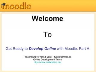Welcome To Get Ready to  Develop Online  with Moodle: Part A Presented by  Frank Fucile – fucilef@mala.ca Online Development Team http://www.malaonline.ca/ 