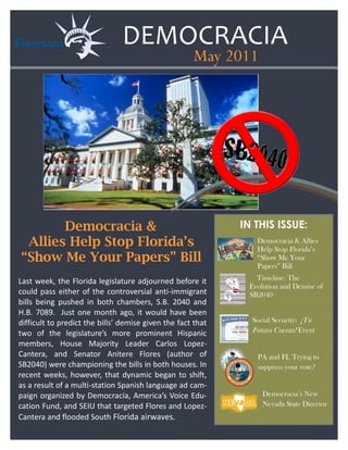 DEMOCRACIA
                                                     May 2011




       Democracia &                                          IN THIS ISSUE:
 Allies Help Stop Florida’s                                     Democracia & Allies
                                                                Help Stop Florida’s
“Show Me Your Papers” Bill                                      “Show Me Your
                                                                Papers” Bill

Last week, the Florida legislature adjourned before it          Timeline: The
                                                              Evolution and Demise of
could pass either of the controversial anti-immigrant         SB2040
bills being pushed in both chambers, S.B. 2040 and
H.B. 7089. Just one month ago, it would have been
difficult to predict the bills’ demise given the fact that     Social Security: ¡Tu
two of the legislature’s more prominent Hispanic               Futura Cuenta! Event
members, House Majority Leader Carlos Lopez-
Cantera, and Senator Anitere Flores (author of                  PA and FL Trying to
SB2040) were championing the bills in both houses. In           suppress your vote?
recent weeks, however, that dynamic began to shift,
as a result of a multi-station Spanish language ad cam-
paign organized by Democracia, America’s Voice Edu-               Democracia’s New
cation Fund, and SEIU that targeted Flores and Lopez-             Nevada State Director
Cantera and flooded South Florida airwaves.
 