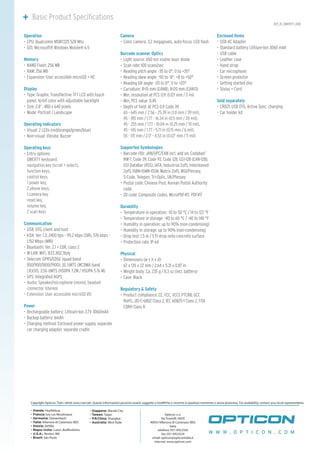 H21_1D_QWERTY_008
	 Basic Product Specifications
Operation
CPU: Qualcomm MSM7225 528 Mhz•	
O/S: Microsoft® Windows Mobile® 6.5•	
Memory
NAND Flash: 256 MB•	
RAM: 256 MB•	
Expansion: User accessible microSD + HC•	
Display
Type: Graphic Transflective TFT LCD with touch•	
panel, 16-bit color with adjustable backlight
Size: 2.8”, 480 x 640 pixels•	
Mode: Portrait / Landscape•	
Operating indicators
Visual: 2 LEDs (red/orange/green/blue)•	
Non-visual: Vibrate, Buzzer•	
Operating keys
Entry options:•	
QWERTY keyboard,
navigation key (scroll + select),
function keys,
control keys,
1 power key,
2 phone keys,
1 camera key
reset key,
volume key,
2 scan keys
Communication
USB: OTG, client and host•	
IrDA: Ver. 1.3, 2400 bps - 115.2 kbps (SIR), 576 kbps -•	
1.152 Mbps (MIR)
Bluetooth: Ver. 2.1 + EDR, class 2•	
W-LAN: WiFi, IEEE.802.11b/g•	
Telecom: GPRS/EDGE (quad-band•	
850/900/1800/1900), 3G UMTS (WCDMA band
1,II,V,VI), 3.5G UMTS (HSDPA 7.2M / HSUPA 5.76 M)
GPS: Integrated AGPS•	
Audio: Speaker/microphone (mono), headset•	
connector (stereo)
Extension: User accessible microSD I/O•	
Power
Rechargeable battery: Lithium-Ion 3.7V 3060mAh•	
Backup battery: 6mAh•	
Charging method: Enclosed power supply, separate•	
car charging adapter, separate cradle
Camera
Color camera•	 : 3.2 megapixels, auto-focus, LED flash
Barcode scanner Optics
Light source: 650 nm visible laser diode•	
Scan rate: 100 scans/sec•	
Reading pitch angle: -35 to 0°, 0 to +35°•	
Reading skew angle: -50 to -8°, +8 to +50°•	
Reading tilt angle: -20 to 0°, 0 to +20°•	
Curvature: R>15 mm (EAN8), R>20 mm (EAN13)•	
Min. resolution at PCS 0.9: 0.127 mm / 5 mil•	
Min. PCS value: 0.45•	
Depth of field: At PCS 0.9 Code 39•	
65 - 645 mm / 2.56 - 25.39 in (1.0 mm / 39 mil),
45 - 415 mm / 1.77 - 16.34 in (0.5 mm / 20 mil),
45 - 255 mm / 1.77 - 10.04 in (0.25 mm / 10 mil),
45 - 145 mm / 1.77 - 5.71 in (0.15 mm / 6 mil),
55 - 115 mm / 2.17 - 4.53 in (0.127 mm / 5 mil)
Supported Symbologies
Barcode (1D): JAN/UPC/EAN incl. add on, Codabar/•	
NW-7, Code 39, Code 93, Code 128, GS1-128 (EAN-128),
GS1 DataBar (RSS), IATA, Industrial 2of5, Interleaved
2of5, ISBN-ISMN-ISSN, Matrix 2of5, MSI/Plessey,
S-Code, Telepen, Tri-Optic, UK/Plessey
Postal code: Chinese Post, Korean Postal Authority•	
code
2D code: Composite Codes, MicroPDF417, PDF417•	
Durability
Temperature in operation: -10 to 50 °C / 14 to 122 °F•	
Temperature in storage: -40 to 60 °C / -40 to 140 °F•	
Humidity in operation: up to 90% (non-condensing)•	
Humidity in storage: up to 90% (non-condensing)•	
Drop test: 1.5 m / 5 ft drop onto concrete surface•	
Protection rate: IP 64•	
Physical
Dimensions (w x h x d):•	
67 x 135 x 22 mm / 2.64 x 5.31 x 0.87 in
Weight body: Ca. 235 g / 8.3 oz (incl. battery)•	
Case: Black•	
Regulatory & Safety
Product compliance: CE, FCC, VCCI, PTCRB, GCF,•	
RoHS, JIS-C-6802 Class 2, IEC 60825-1 Class 2, FDA
CDRH Class II
Enclosed items
USB AC Adapter•	
Standard battery Lithium-Ion 3060 mAh•	
USB cable•	
Leather case•	
Hand strap•	
Ear microphone•	
Screen protector•	
Getting started disc•	
Stylus + Cord•	
Sold separately
CRD21: USB OTG, Active Sync, charging•	
Car holder kit•	
W W W . O P T I C O N . C O M
Copyright Opticon. Tutti i diritti sono riservati. Queste informazioni possono essere soggette a modifiche o revoche in qualsiasi momento e senza preavviso. For availability, contact your local representative.
- Olanda: Hoofddorp
- Francia: Issy Les Moulineaux
- Germania: Dietzenbach
- Italia: Villanova di Castenaso (BO)
- Svezia: Järfälla
- Regno Unito: Luton, Bedfordshire
- U.S.A.: Renton, WA
- Brazil: São Paulo
- Giappone: Warabi City
- Taiwan: Taipei
- P.R.China: Shanghai
- Australia: West Ryde
Opticon s.r.l.
Via Tosarelli 340/E
40055 Villanova di Castenaso (BO)
Italia
telefono: 051-0922500
fax: 051-0922529
email: opticon@opticonitalia.it
internet: www.opticon.com
 