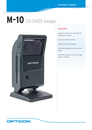 HigHligHTs
Supports all common linear (1D) bar
codes and 2D codes
Omni directional scanning
Imaging for mobile coupons
High-speed imaging for fast moving
codes
Automatic sensing or manual trigger
options available
>
sTaTioNaRy sCaNNERs>
M-10 2D CMos imager
 