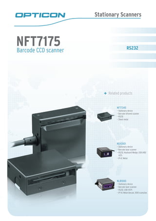 Stationary Scanners
Barcode CCD scanner
	 Related products
NFT7345
Stationary device•	
Barcode infrared scanner•	
RS232•	
Sheet metal•	
NLV2001
Stationary device•	
Barcode laser scanner•	
RS232, Keyboard Wedge, USB (HID/•	
VCP)
IP 67, Metal•	
NLB1000
Stationary device•	
Barcode laser scanner•	
RS232, USB (VCP)•	
IP 54, Metal diecast, 1000 scans/sec•	
NFT7175
 