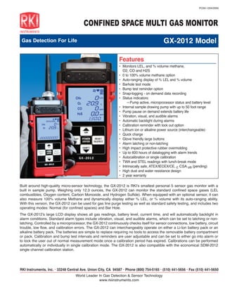 PO30-1204/2000




                                        CONFINED SPACE MULTI GAS MONITOR
 Gas Detection For Life                                                                     GX-2012 Model

                                                             			
                                                              Features
                                                              	 Monitors LEL, and % volume methane,
                                                              •	
                                                                   O2, CO and H2S
                                                              •	   0 to 100% volume methane option
                                                              •	   Auto-ranging display of % LEL and % volume
                                                              •	   Barhole test mode
                                                              •	   Bump test reminder option
                                                              •	   Snap-logging - on demand data recording
                                                              •	   Status indicators:
                                                                   	 —Pump active, microprocessor status and battery level
                                                              •	   Internal sample drawing pump with up to 50 foot range
                                                              •	   Pump pause on demand extends battery life
                                                              •	   Vibration, visual, and audible alarms
                                                              •	   Automatic backlight during alarms
                                                              •	   Calibration reminder with lock out option
                                                              •	   Lithium ion or alkaline power source (interchangeable)
                                                              •	   Quick charge
                                                              •	   Glove friendly large buttons
                                                              •	   Alarm latching or non-latching
                                                              •	   High impact protective rubber overmolding
                                                              •	   Up to 600 hours of datalogging with alarm trends
                                                              •	   Autocalibration or single calibration
                                                              •	   TWA and STEL readings with lunch-break mode
                                                              •	   Intrinsically safe, ATEX/IECEX/CE, c CSA us (pending)
                                                              •	   High dust and water resistance design
                                                              •	   2 year warranty

Built around high-quality micro-sensor technology, the GX-2012 is RKI’s smallest personal 5 sensor gas monitor with a
built in sample pump. Weighing only 12.3 ounces, the GX-2012 can monitor the standard confined space gases (LEL
combustibles, Oxygen content, Carbon Monoxide, and Hydrogen Sulfide). When equipped with an optional sensor, it can
also measure 100% volume Methane and dynamically display either % LEL, or % volume with its auto-ranging ability.
With this version, the GX-2012 can be used for gas line purge testing as well as standard safety testing, and includes two
operating modes: Normal (for confined spaces) and Bar Hole.
The GX-2012’s large LCD display shows all gas readings, battery level, current time, and will automatically backlight in
alarm conditions. Standard alarm types include vibration, visual, and audible alarms, which can be set to latching or non-
latching. Controlled by a microprocessor, the GX-2012 continuously checks itself for sensor connections, low battery, circuit
trouble, low flow, and calibration errors. The GX-2012 can interchangeably operate on either a Li-Ion battery pack or an
alkaline battery pack. The batteries are simple to replace requiring no tools to access the removable battery compartment
or pack. Calibration and bump test intervals and reminders are user adjustable and can be set to either go into alarm or
to lock the user out of normal measurement mode once a calibration period has expired. Calibrations can be performed
automatically or individually in single calibration mode. The GX-2012 is also compatible with the economical SDM-2012
single channel calibration station.




RKI Instruments, Inc. • 33248 Central Ave. Union City, CA 94587 • Phone (800) 754-5165 • (510) 441-5656 • Fax (510) 441-5650
                                   World Leader In Gas Detection & Sensor Technology
                                                www.rkiinstruments.com
 