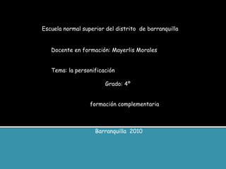 Escuela normal superior del distrito de barranquilla
Docente en formación: Mayerlis Morales
Tema: la personificación
Grado: 4º
formación complementaria
Barranquilla 2010
 