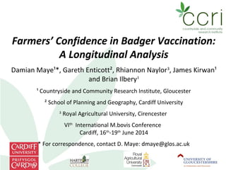 Farmers’ Confidence in Badger Vaccination:
A Longitudinal Analysis
Damian Maye¹*, Gareth Enticott², Rhiannon Naylor3
, James Kirwan¹
and Brian Ilbery¹
¹ Countryside and Community Research Institute, Gloucester
² School of Planning and Geography, Cardiff University
3
Royal Agricultural University, Cirencester
VIth
International M.bovis Conference
Cardiff, 16th
-19th
June 2014
* For correspondence, contact D. Maye: dmaye@glos.ac.uk
 