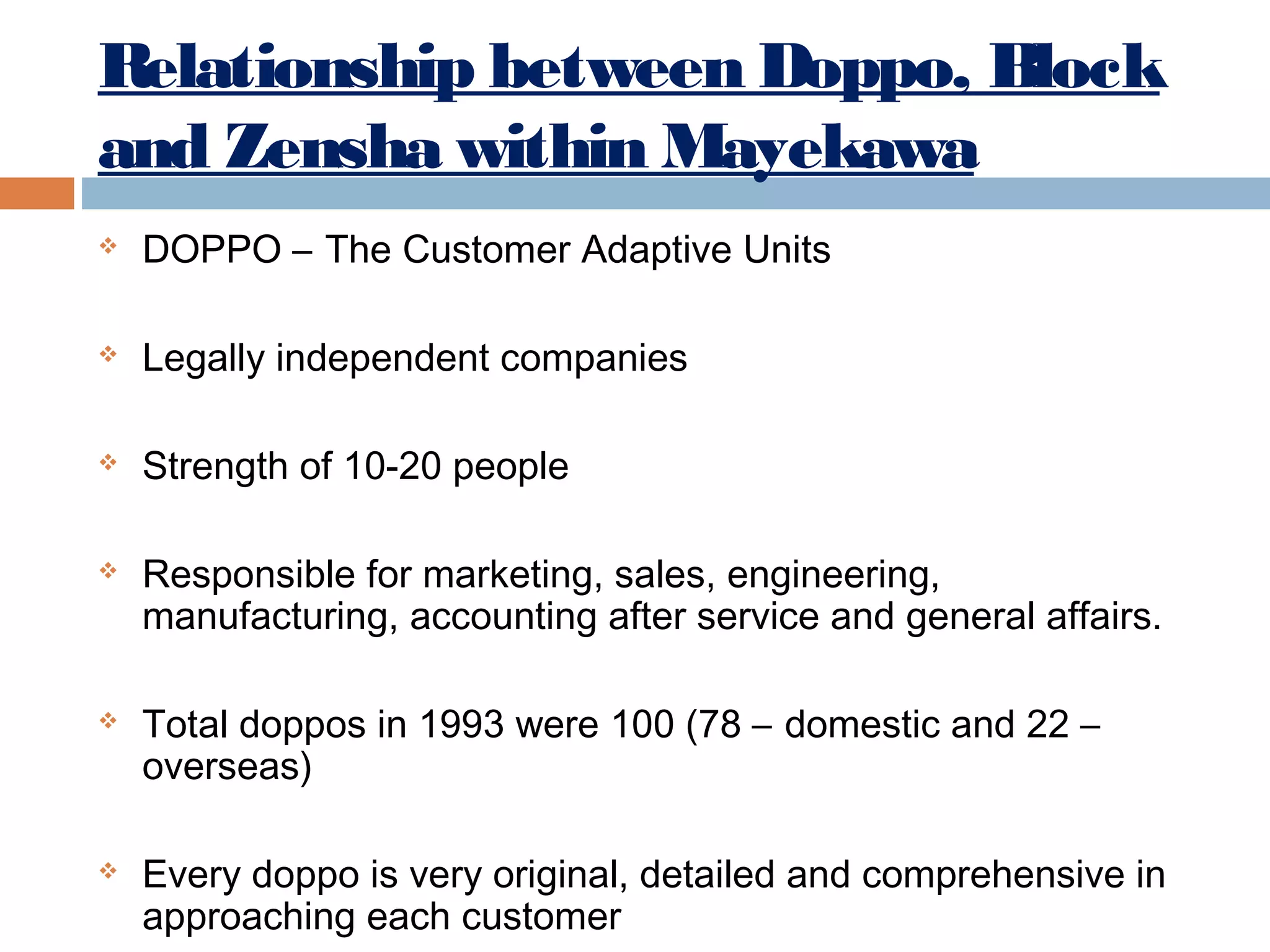 Relationship between Doppo, Block
and Zensha within Mayekawa


DOPPO – The Customer Adaptive Units



Legally independent companies



Strength of 10-20 people







Responsible for marketing, sales, engineering,
manufacturing, accounting after service and general affairs.
Total doppos in 1993 were 100 (78 – domestic and 22 –
overseas)
Every doppo is very original, detailed and comprehensive in
approaching each customer

 