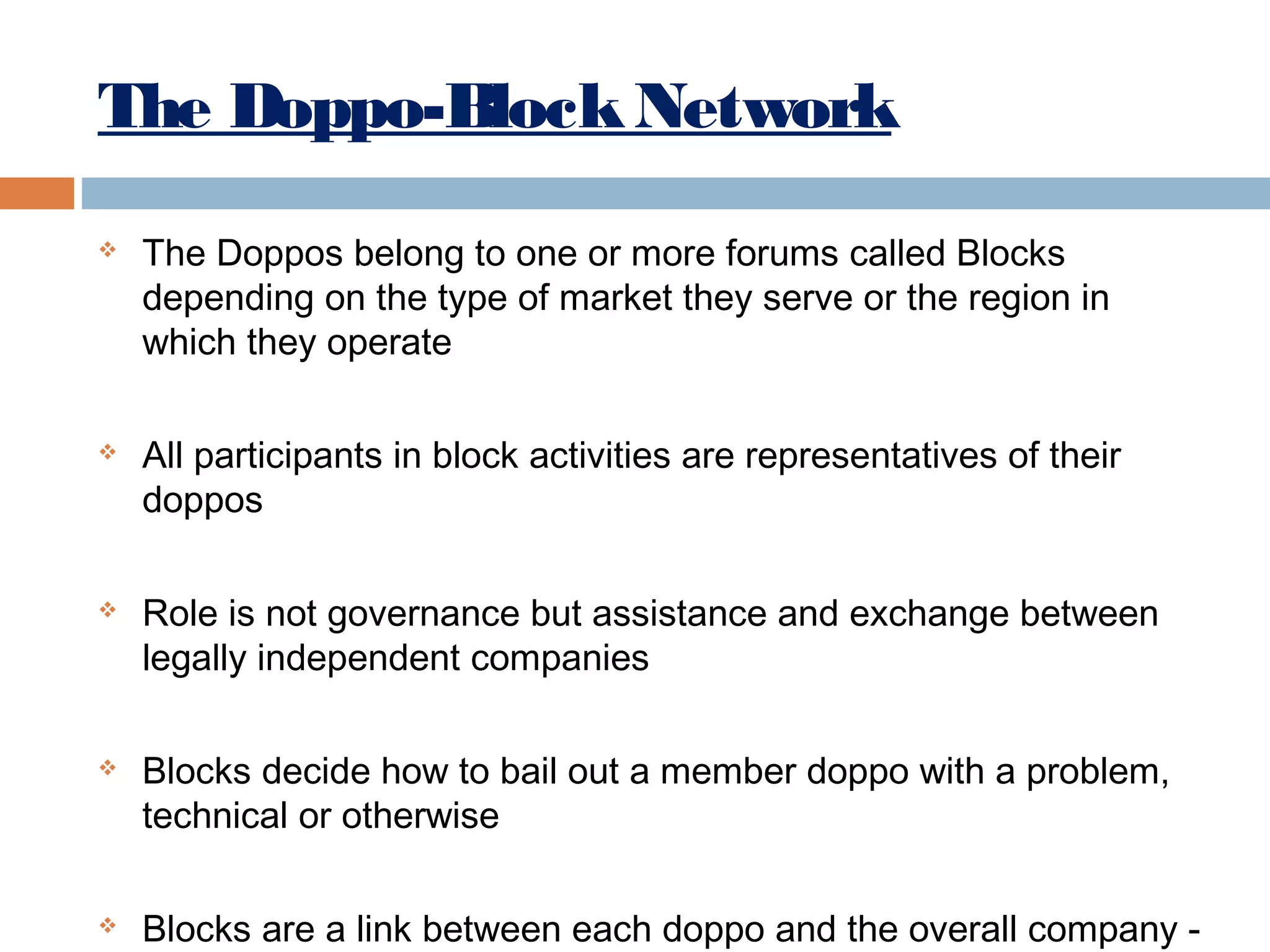 The Doppo-Block Network










The Doppos belong to one or more forums called Blocks
depending on the type of market they serve or the region in
which they operate
All participants in block activities are representatives of their
doppos
Role is not governance but assistance and exchange between
legally independent companies
Blocks decide how to bail out a member doppo with a problem,
technical or otherwise
Blocks are a link between each doppo and the overall company -

 