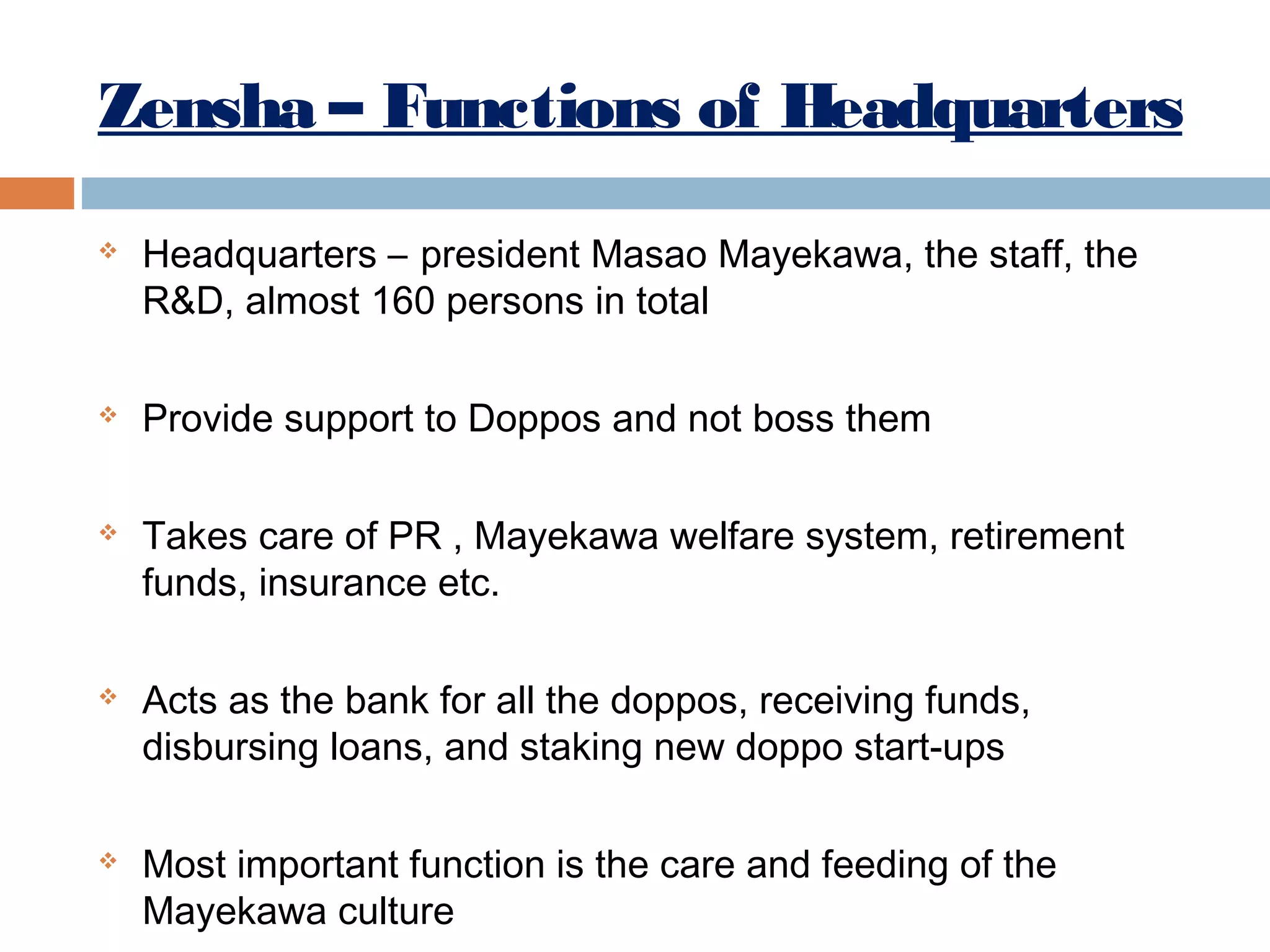 Zensha – Functions of Headquarters










Headquarters – president Masao Mayekawa, the staff, the
R&D, almost 160 persons in total
Provide support to Doppos and not boss them
Takes care of PR , Mayekawa welfare system, retirement
funds, insurance etc.
Acts as the bank for all the doppos, receiving funds,
disbursing loans, and staking new doppo start-ups
Most important function is the care and feeding of the
Mayekawa culture

 