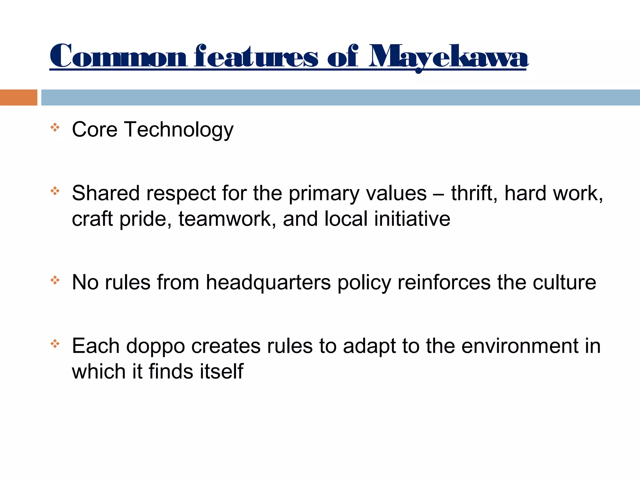 Common features of Mayekawa








Core Technology
Shared respect for the primary values – thrift, hard work,
craft pride, teamwork, and local initiative
No rules from headquarters policy reinforces the culture
Each doppo creates rules to adapt to the environment in
which it finds itself

 