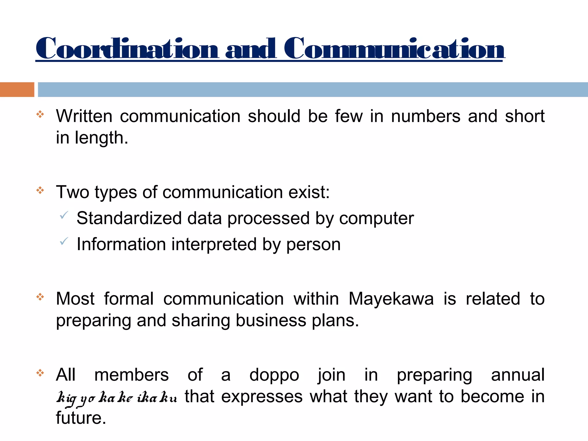 Coordination and Communication








Written communication should be few in numbers and short
in length.
Two types of communication exist:
 Standardized data processed by computer
 Information interpreted by person
Most formal communication within Mayekawa is related to
preparing and sharing business plans.
All members of a doppo join in preparing annual
kig y o ka ke ika ku that expresses what they want to become in
future.

 