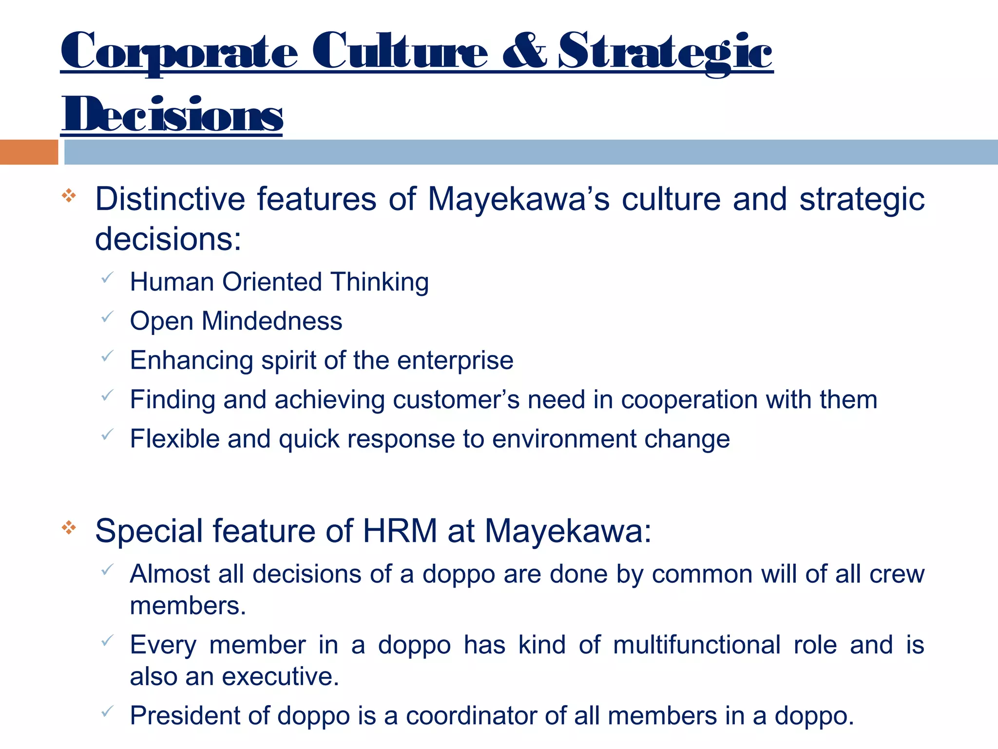 Corporate Culture & Strategic
Decisions


Distinctive features of Mayekawa’s culture and strategic
decisions:








Human Oriented Thinking
Open Mindedness
Enhancing spirit of the enterprise
Finding and achieving customer’s need in cooperation with them
Flexible and quick response to environment change

Special feature of HRM at Mayekawa:






Almost all decisions of a doppo are done by common will of all crew
members.
Every member in a doppo has kind of multifunctional role and is
also an executive.
President of doppo is a coordinator of all members in a doppo.

 
