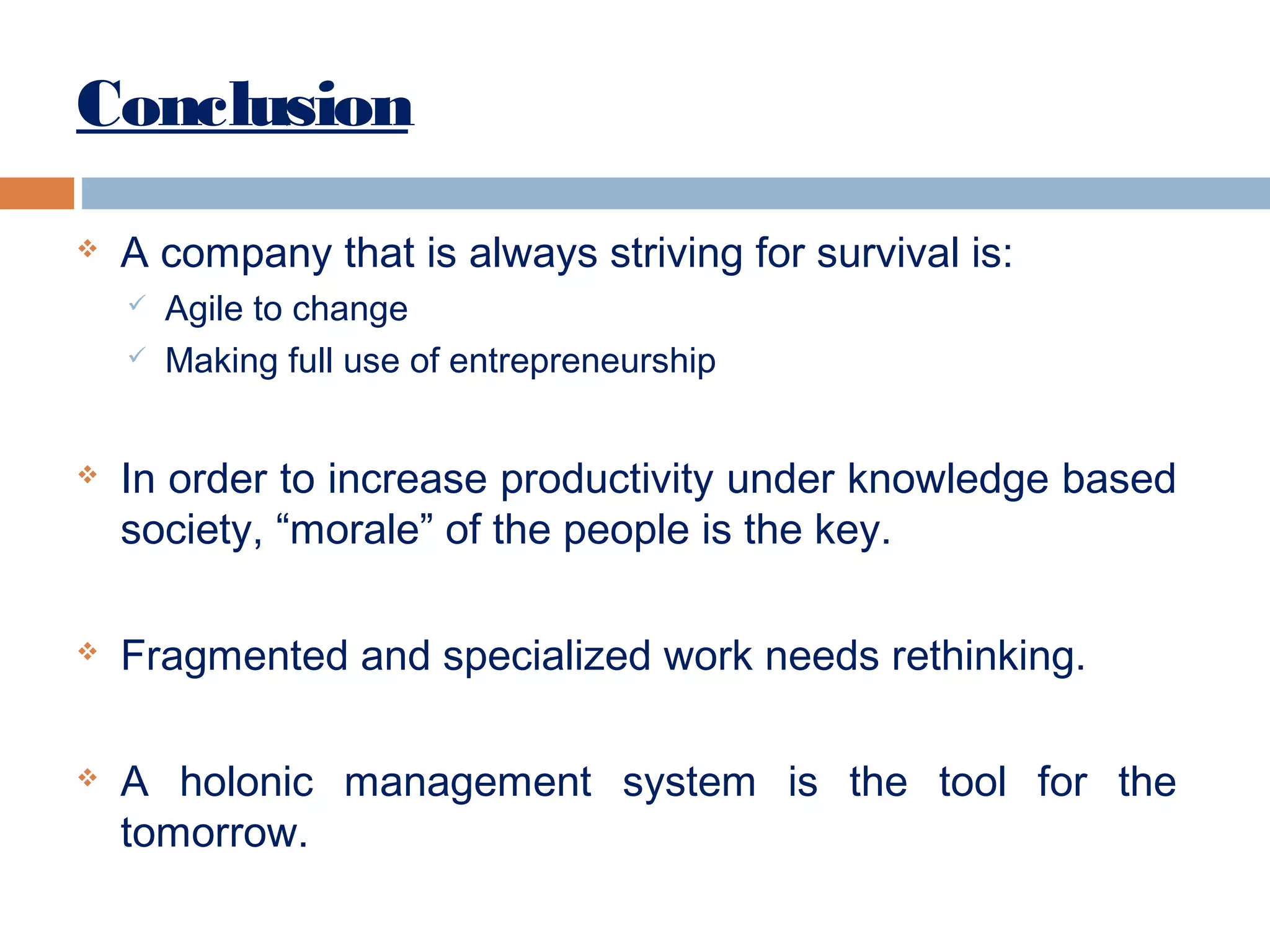 Conclusion


A company that is always striving for survival is:









Agile to change
Making full use of entrepreneurship

In order to increase productivity under knowledge based
society, “morale” of the people is the key.
Fragmented and specialized work needs rethinking.
A holonic management system is the tool for the
tomorrow.

 
