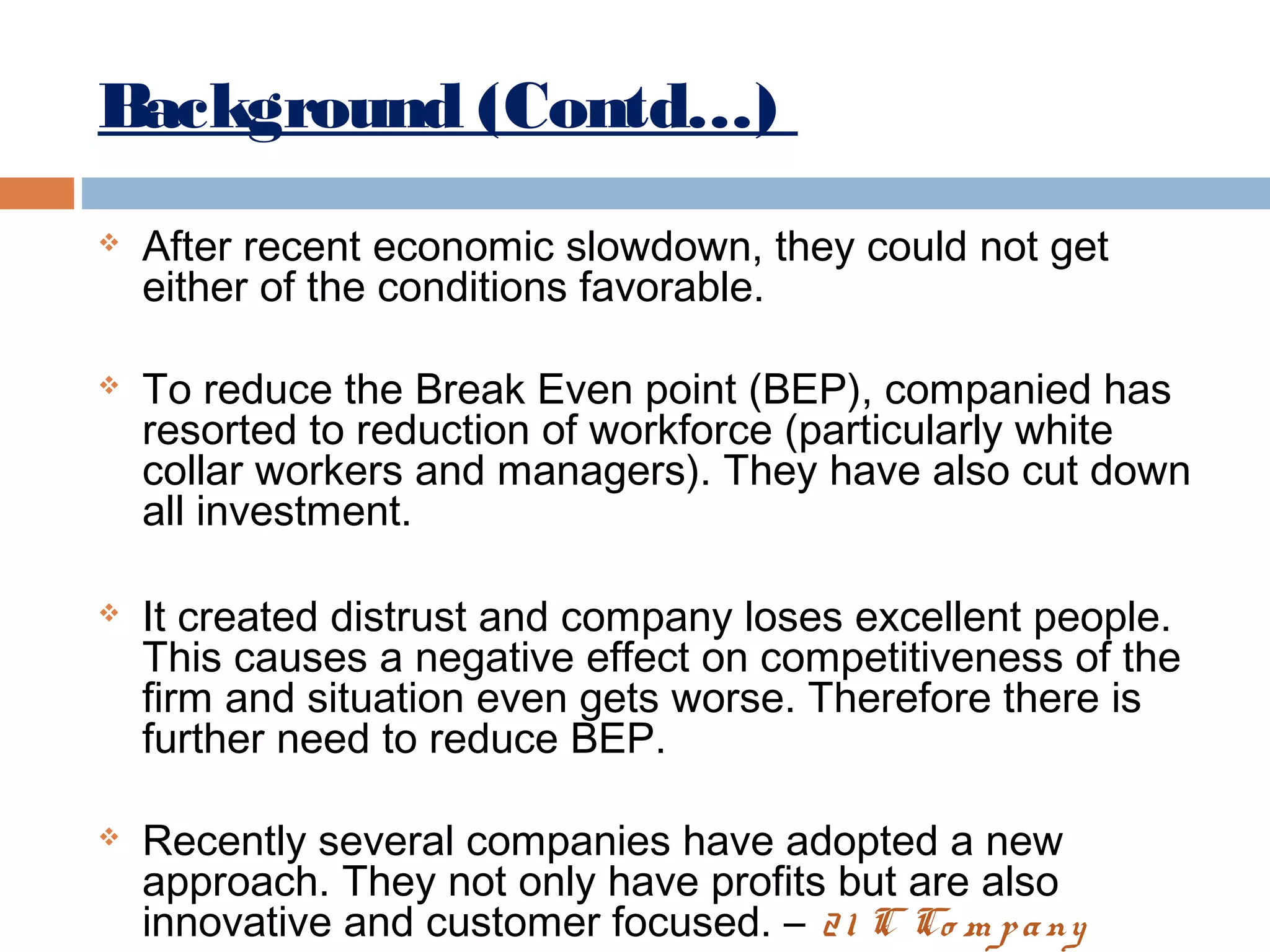 Background (Contd…)








After recent economic slowdown, they could not get
either of the conditions favorable.
To reduce the Break Even point (BEP), companied has
resorted to reduction of workforce (particularly white
collar workers and managers). They have also cut down
all investment.
It created distrust and company loses excellent people.
This causes a negative effect on competitiveness of the
firm and situation even gets worse. Therefore there is
further need to reduce BEP.
Recently several companies have adopted a new
approach. They not only have profits but are also
innovative and customer focused. – 2 1 C Co m p a ny

 