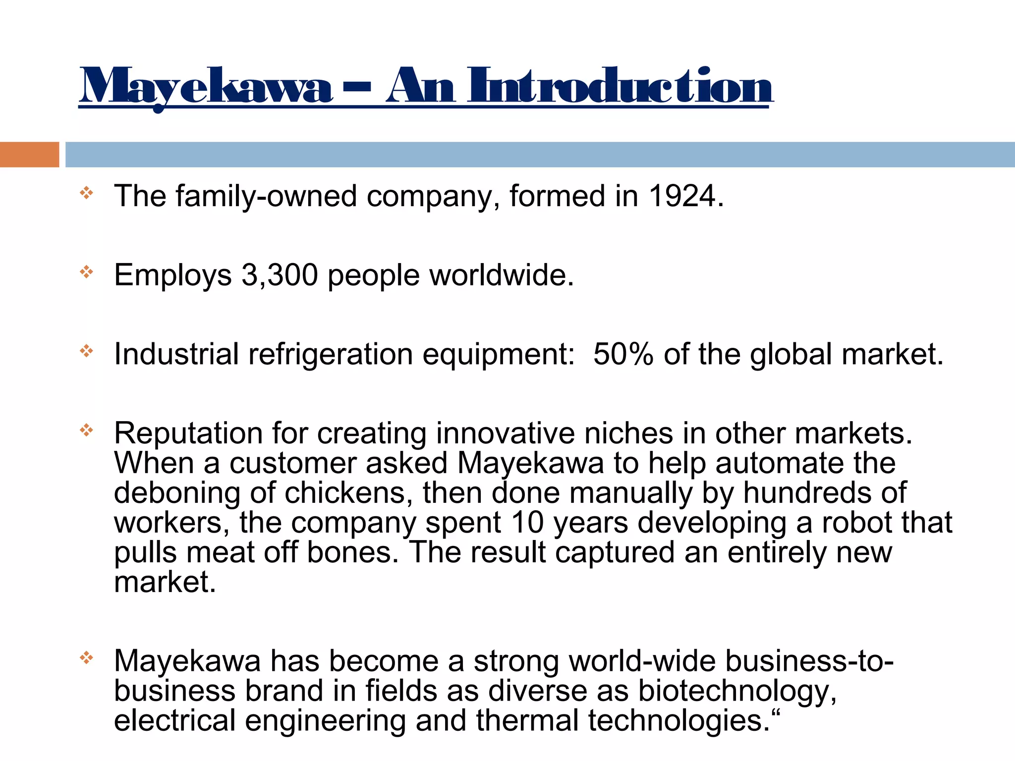 Mayekawa – An Introduction


The family-owned company, formed in 1924.



Employs 3,300 people worldwide.



Industrial refrigeration equipment: 50% of the global market.





Reputation for creating innovative niches in other markets.
When a customer asked Mayekawa to help automate the
deboning of chickens, then done manually by hundreds of
workers, the company spent 10 years developing a robot that
pulls meat off bones. The result captured an entirely new
market.
Mayekawa has become a strong world-wide business-tobusiness brand in fields as diverse as biotechnology,
electrical engineering and thermal technologies.“

 