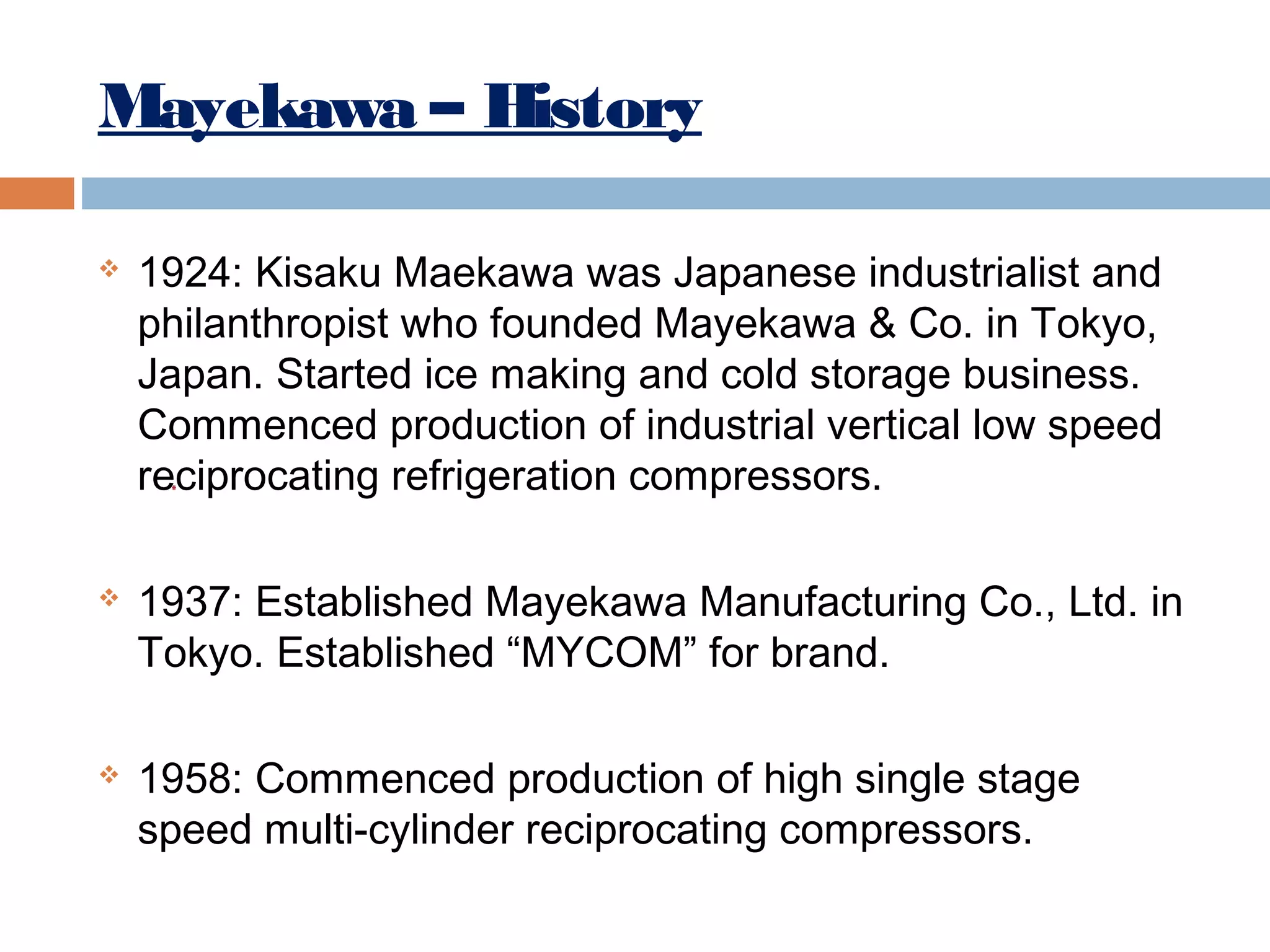 Mayekawa – History






1924: Kisaku Maekawa was Japanese industrialist and
philanthropist who founded Mayekawa & Co. in Tokyo,
Japan. Started ice making and cold storage business.
Commenced production of industrial vertical low speed
reciprocating refrigeration compressors.
1937: Established Mayekawa Manufacturing Co., Ltd. in
Tokyo. Established “MYCOM” for brand.
1958: Commenced production of high single stage
speed multi-cylinder reciprocating compressors.

 