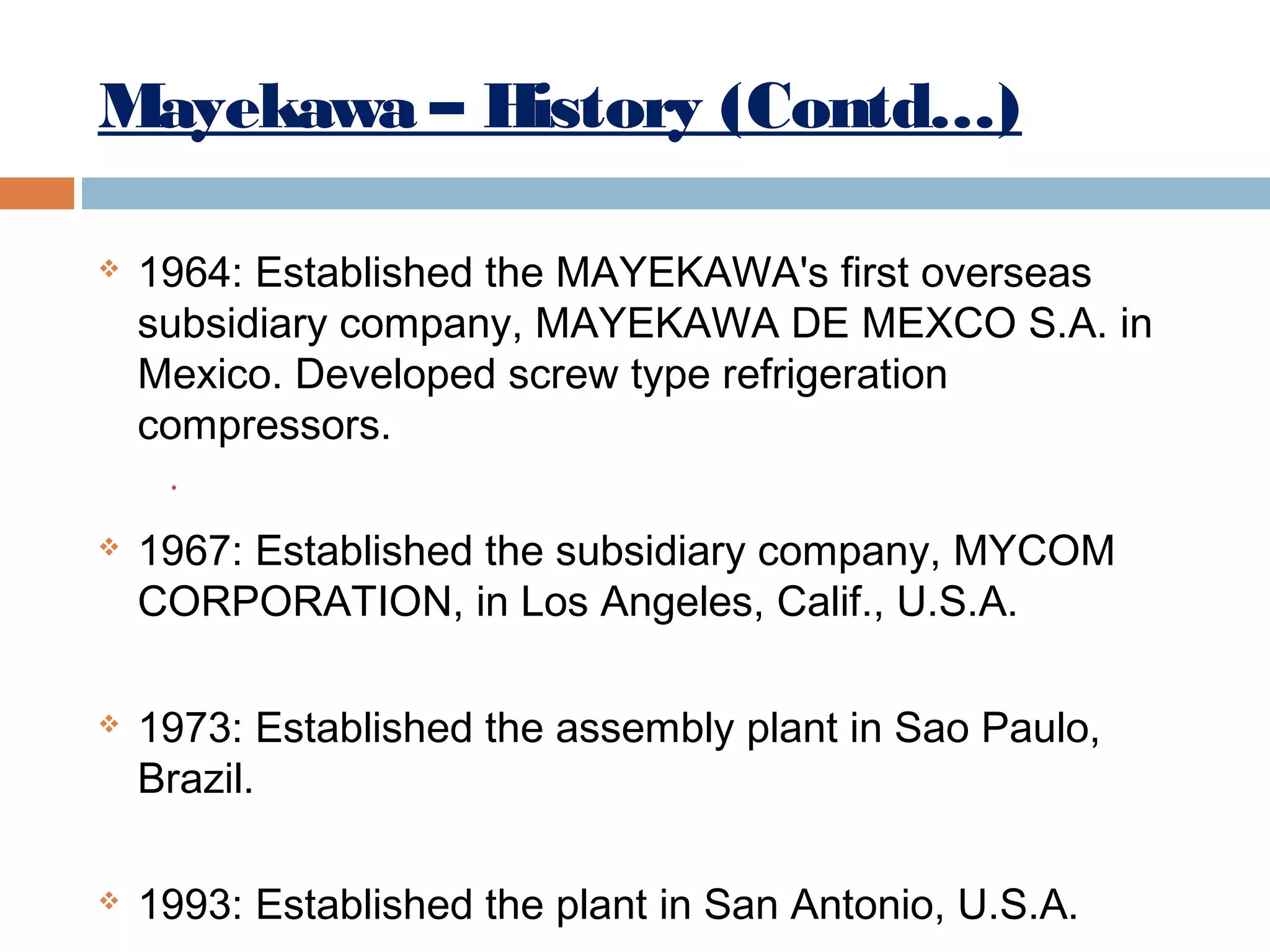 Mayekawa – History (Contd…)








1964: Established the MAYEKAWA's first overseas
subsidiary company, MAYEKAWA DE MEXCO S.A. in
Mexico. Developed screw type refrigeration
compressors.
1967: Established the subsidiary company, MYCOM
CORPORATION, in Los Angeles, Calif., U.S.A.
1973: Established the assembly plant in Sao Paulo,
Brazil.
1993: Established the plant in San Antonio, U.S.A.

 