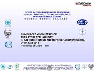 XIV EUROPEAN CONFERENCE MILANO 10th
-11th
JUNE 2011 CSG
Latest Technology in Refrigeration and Air Conditioning
Under the Auspices of the PRESIDENCY OF THE COUNCIL OF MINISTERS
UNITED NATIONS ENVIRONMENT PROGRAMME
INTERNATIONAL INSTITUTE OF REFRIGERATION
EUROPEAN ENERGY CENTRE
C E N T R O S T U D I G A L I L E O
15th EUROPEAN CONFERENCE
THE LATEST TECHNOLOGY
IN AIR CONDITIONING AND REFRIGERATION INDUSTRY.
7th
-8th
June 2013
Politecnico of Milano - Italy
• 15th EUROPEAN CONFERENCE
• THE LATEST TECHNOLOGIES IN AIR CONDITIONING AND REFRIGERATION INDUSTRY
• POLITECNICO OF MILAN 7 th-8th June 2013
 