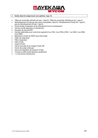 © 2013 Mayekawa France SARL 14
Inclus dans le compresseur nu à pistons type K
• Têtes de couvercles refroidis par eau = type W. Têtes de couvercles refroidis par air = type A.
• Refroidissement d’huile par eau (acier inoxydable) =type W, refroidissement d’huile DX = type D,
pas de refroidissement d’huile = type N.
• Contre-brides d’aspiration et de refoulement (sur le compresseur)
• Vannes d’arrêt aspiration et refoulement
• Soupape de sécurité BPI
• Vannes solénoïdes pour control de capacité (2 sur F4K, 3 sur F6K et F8K, 1 sur N4K, 2 sur N6K,
3 sur N8K)
• Résistance d’huile de 200W sans thermostat
• Palier de butée lisse
• Filtre d’aspiration
• Filtre d’huile
• Voyant d’huile
• Vanne de purge et de charge d’huile 3/8"
• Vanne de purge cotée gaz
• Vanne de régulation de pression d’huile
• Trousse à outils (outils spéciaux seulement)
• 1 x manuel de maintenance
 