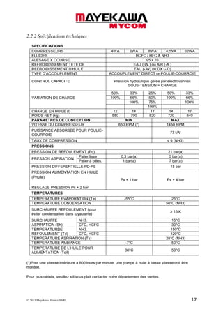 © 2013 Mayekawa France SARL 17
2.2.2 Spécifications techniques
SPECIFICATIONS
COMPRESSEURS 4WA 6WA 8WA 42WA 62WA
FLUIDES HCFC / HFC & NH3
ALESAGE X COURSE 95 x 76
REFROIDISSEMENT TETE DE EAU (-W.) ou AIR (-A.)
REFROIDISSEMENT D’HUILE EAU (-.W) ou DX (-.D)
TYPE D’ACCOUPLEMENT ACCOUPLEMENT DIRECT or POULIE-COURROIE
CONTROL CAPACITE Pression hydraulique gérée par électrovannes
SOUS-TENSION = CHARGE
VARIATION DE CHARGE
50% 33% 25% 50% 33%
100% 66% 50% 100% 66%
100% 75% 100%
100%
CHARGE EN HUILE (l) 12 14 17 14 17
POIDS NET (kg) 580 700 820 720 840
PARAMETRES DE CONCEPTION MIN MAX
VITESSE DU COMPRESSEUR 650 RPM (*) 1450 RPM
PUISSANCE ABSORBEE POUR POULIE-
COURROIE
77 kW
TAUX DE COMPRESSION ≤ 9 (NH3)
PRESSIONS
PRESSION DE REFOULEMENT (Pd) 21 bar(a)
PRESSON ASPIRATION
Palier lisse 0,3 bar(a) 5 bar(a)
Palier à billes. 1 bar(a) 7 bar(a)
PRESSION DIFFERENTIELLE PD-PS 15 bar
PRESSION ALIMENTATION EN HUILE
(Phuile)
REGLAGE PRESSION Ps + 2 bar
Ps + 1 bar Ps + 4 bar
TEMPERATURES
TEMPERATURE EVAPORATION (Te) -55°C 25°C
TEMPERATURE CONDENSATION 50°C (NH3)
SURCHAUFFE REFOULEMENT (pour
éviter condensation dans tuyauterie)
≥ 15 K
SURCHAUFFE
ASPIRATION (Sh)
NH3. 15°C
CFC, HCFC 30°C
TEMPERATURDE
REFOULEMENT (Td)
NH3. 150°C
CFC, HCFC 120°C
TEMPERATURE ASPIRATION (Ts) 28°C (NH3)
TEMPERATURE AMBIANCE -7°C 50°C
TEMPERATURE DE L’HUILE POUR
ALIMENTATION (Toil)
30°C 50°C
(*)Pour une vitesse inférieure à 800 tours par minute, une pompe à huile à basse vitesse doit être
montée.
Pour plus détails, veuillez s’il vous plait contacter notre département des ventes.
 