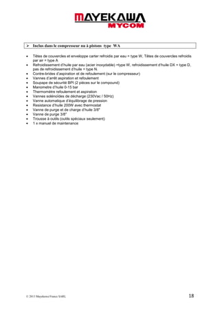 © 2013 Mayekawa France SARL 18
Inclus dans le compresseur nu à pistons type WA
• Têtes de couvercles et enveloppe carter refroidis par eau = type W, Têtes de couvercles refroidis
par air = type A
• Refroidissement d’huile par eau (acier inoxydable) =type W, refroidissement d’huile DX = type D,
pas de refroidissement d’huile = type N.
• Contre-brides d’aspiration et de refoulement (sur le compresseur)
• Vannes d’arrêt aspiration et refoulement
• Soupape de sécurité BPI (2 pièces sur le compound)
• Manometre d’huile 0-15 bar
• Thermomètre refoulement et aspiration
• Vannes solénoïdes de décharge (230Vac / 50Hz)
• Vanne automatique d’équilibrage de pression
• Resistance d’huile 200W avec thermostat
• Vanne de purge et de charge d’huile 3/8"
• Vanne de purge 3/8"
• Trousse à outils (outils spéciaux seulement)
• 1 x manuel de maintenance
 