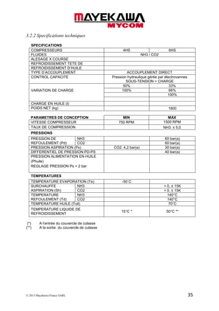 © 2013 Mayekawa France SARL 35
3.2.2 Specifications techniques
SPECIFICATIONS
COMPRESSEURS 4HS 6HS
FLUIDES NH3 / CO2
ALESAGE X COURSE
REFROIDISSEMENT TETE DE
REFROIDISSEMENT D’HUILE
TYPE D’ACCOUPLEMENT ACCOUPLEMENT DIRECT
CONTROL CAPACITE Pression hydraulique gérée par électrovannes
SOUS-TENSION = CHARGE
VARIATION DE CHARGE
50% 33%
100% 66%
100%
CHARGE EN HUILE (l)
POIDS NET (kg) 1800
PARAMETRES DE CONCEPTION MIN MAX
VITESSE COMPRESSEUR 750 RPM 1500 RPM
TAUX DE COMPRESSION NH3: ≤ 5,0
PRESSIONS
PRESSION DE
REFOULEMENT (Pd)
NH3 60 bar(a)
CO2 60 bar(a)
PRESSION ASPIRATION (Ps) CO2: 4,2 bar(a) 30 bar(a)
DIFFERENTIEL DE PRESSION PD-PS 40 bar(a)
PRESSION ALIMENTATION EN HUILE
(Phuile)
REGLAGE PRESSION Ps + 2 bar
TEMPERATURES
TEMPERATURE EVAPORATION (Te) -50˚C
SURCHAUFFE
ASPIRATION (Sh)
NH3 > 0, ≤ 15K
CO2 > 0, ≤ 15K
TEMPERATURE
REFOULEMENT (Td)
NH3 140°C
CO2 140°C
TEMPERATURE HUILE (Toil) 70°C
TEMPERATURE LIQUIDE DE
REFROIDISSEMENT
15°C * 50°C **
(*) A l’entrée du couvercle de culasse
(**) A la sortie du couvercle de culasse
 