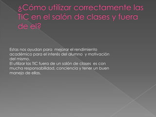 Estas nos ayudan para mejorar el rendimiento
académico para el interés del alumno y motivación
del mismo.
El utilizar las TIC fuera de un salón de clases es con
mucha responsabilidad, conciencia y tener un buen
manejo de ellas.
 