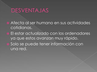  Afecta al ser humano en sus actividades
  cotidianas.
 El estar actualizado con los ordenadores
  ya que estos avanzan muy rápido.
 Solo se puede tener información con
  una red.
 