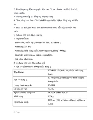 2 | P a g e
2. Tác động rung để đưa nguyên liệu vào: Có hai cấp độ, vận hành ổn định,
tiếng ồn nhỏ.
3. Phương thức cấp lọ: Bằng tay hoặc tự động.
4. Chức năng kèm theo: Cảnh báo khi nguyên liệu bị kẹt, dừng máy khi hết
lọ.
5. Thao tác đơn giản: Giao diện thao tác thân thiện, dễ dàng tháo lắp, rửa
sạch.
6. Kết cấu nhỏ gọn, dễ di chuyển.
1. Phạm vi tối ưu:
- Thuốc viên, thuốc hạt (và viên định hình) Φ5-18mm；
- Viên nang 00#-5#；
- Viên nang mềm trong suốt (bán trong suốt) 250mg-1000mg；
- Linh kiện nhỏ trong các ngành công nghiệp；
- Hạt giống cây trồng；
2. Đồ đựng phù hợp: Không hạn chế
3. Vận tốc đếm viên và lượng thuốc đóng lọ
Tốc độ đếm
800-4000 viên/phút, phụ thuộc hình dạng
thuốc
Vận tốc đóng lọ
10-40 lọ/phút, phụ thuộc vào hình dạng và
lượng thuốc
Lượng thuốc đóng lọ 10-9999
Sai số đếm viên ≤0.1‰
Nguồn điện và công suất AC220V 50HZ 0.5KW
Khối lượng 100Kg
Kích thước ngoài
1100mm (Dài) x 260 mm (Rộng) x 680mm
(Cao)
 