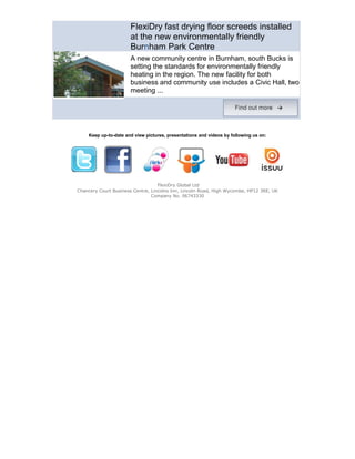 FlexiDry fast drying floor screeds installed
                      at the new environmentally friendly
                      Burnham Park Centre
                      A new community centre in Burnham, south Bucks is
                      setting the standards for environmentally friendly
                      heating in the region. The new facility for both
                      business and community use includes a Civic Hall, two
                      meeting ...




    Keep up-to-date and view pictures, presentations and videos by following us on:




                                   FlexiDry Global Ltd
Chancery Court Business Centre, Lincolns Inn, Lincoln Road, High Wycombe, HP12 3RE, UK
                                Company No. 06743330
 