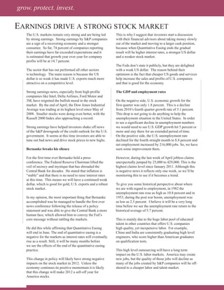 grow. protect. invest.

EArnings drivE A strong stock MArkEt
   The U.S. markets remain very strong and are being led        This is why I suggest that investors start a discussion
   by strong earnings. Strong earnings by S&P companies         with their financial advisors about taking money slowly
   are a sign of a recovering economy and a stronger            out of the market and moving to a larger cash position,
   consumer. So far, 74 percent of companies reporting          because when Quantitative Easing ends the gradual
   their earnings have far exceeded expectations and it         result will be higher interest rates, a stronger US dollar
   is estimated that growth year over year for company          and a weaker stock market.
   profits will be at 14.7 percent.
                                                                The Feds don’t state it publicly, but they are delighted
   The sector that has out performed all other sectors          with a weak US dollar. The reason behind their
   is technology. The main reason is because the US             optimism is the fact that cheaper US goods and services
   dollar is so weak it has made U.S. exports much more         help increase the sales and profits of U.S. companies
   attractive on a competitive level.                           and that is good for the economy.

   Strong earnings news, especially from high profile           The GDP and employment rates
   companies like Intel, Delta Airlines, Ford Motor and
   3M, have reignited the bullish mood in the stock             On the negative side, U.S. economic growth for the
   market. By the end of April, the Dow Jones Industrial        first quarter was only 1.8 percent. This is a decline
   Average was trading at its highest level since May of        from 2010’s fourth quarter growth rate of 3.1 percent.
   2008. Smaller stocks were doing even better, with the        This drop is not going to do anything to help the
   Russell 2000 Index also approaching a record.                unemployment situation in the United States. In order
                                                                to see a significant decline in unemployment numbers
   Strong earnings have helped investors shake off news         we would need to see U.S. GDP growth hit 5 percent or
   of the S&P downgrade of the credit outlook for the U.S.      more and stay there for an extended period of time.
   government. It seems at this time investors are able to      On the positive side, the U.S. unemployment rate
   tune out bad news and drive stock prices to new highs.       declined for the fourth straight month to 8.8 percent and
                                                                net employment increased by 216,000 jobs. So, we have
   Bernanke breaks his silence                                  seen some improvement there.

   For the first time ever Bernanke held a press                However, during the last week of April jobless claims
   conference. The Federal Reserve Chairman lifted the          unexpectedly jumped by 25,000 to 429,000. This is the
   veil of secrecy and mystique that has shrouded the           highest claims level since January 2011. Although this
   Central Bank for decades. He stated that inflation is        is negative news it reflects only one week, so we’ll be
   “stable” and that there is no need to raise interest rates   monitoring this to see if it becomes a trend.
   at this time. This means we will have a continued weak
   dollar, which is good for gold, U.S. exports and a robust    To give you some historical perspective about where
   stock market.                                                we are with regard to employment, in 1982 the
                                                                unemployment rate rose as high as 10.8 percent and in
   In my opinion, the most important thing that Bernanke        1953, during the post war boom, unemployment was
   accomplished was he managed to handle the first ever         as low as 2.5 percent. I believe it will be a very long
   news conference following the release of a policy            time before we see the unemployment rate return to the
   statement and was able to give the Central Bank a more       historical average of 5.7 percent.
   human face, which allowed him to convey the Fed’s
   core message without rattling the markets.                   This is mainly due to the huge labor pool of educated
                                                                talent in other countries that offers U.S. companies
   He did this while affirming that Quantitative Easing         high quality, yet inexpensive labor. For example,
   will end in June. The end of quantitative easing is a        China and India are consistently graduating high level
   negative for the markets as interest rates will eventually   engineers, who score higher than American graduates
   rise as a result. Still, it will be many months before       on qualification tests.
   we see the effects of the end of the quantitative easing
   practice.                                                    This high level outsourcing will have a long term
                                                                impact on the U.S. labor markets. America may create
   This change in policy will likely have strong negative       new jobs, but the quality of those jobs will decline as
   impacts on the stock market in 2012. Unless the              many of the jobs created by S&P companies will be off-
   economy continues its positive momentum it is likely         shored to a cheaper labor and talent market.
   that this change will make 2012 a sell-off year for
   America stocks.
 