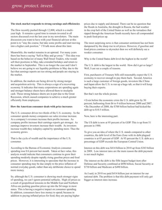 grow. protect. invest.


The stock market responds to strong earnings and efficiencies          prices due to supply and demand. There can be no question that
                                                                       the floods in Australia, the drought in Russia, the bad weather
The Dow recently pushed through 12,800, which is a multi-              in the crop belt of the United States as well as the tornadoes that
year high. It remains a good time to remain invested in all            ripped through the American South recently have all compounded
sectors discussed over the last year in my newsletters. The main       to push food prices up.
discussion you want to have with your financial advisor at this
point is to “stay the course, but take some profits and start moving   The most surprising news is that consumer sentiment has not been
into a higher cash position.” I’ll talk more about this later.         dampened by the sharp rise in oil prices. However, if gasoline and
                                                                       food prices continue to skyrocket then we will definitely see a
Meanwhile, the market remains in an uptrend. For many years            weaker consumer.
there has been a saying “Sell in May and go away.” This idea was
based on the behavior of many Wall Street Traders, who would           Why is the United States debt level the highest in the world?
sell their positions in May, take extended holidays and return to
the market in September. This is no longer the case and I don’t        The U.S. debt is the largest in the world. How did it get so large?
believe we are going to see liquidity problems in May due to the       Well, I can see a couple of reasons.
fact that earnings reports are too strong and people are staying in
the market.                                                            First, purchasers of Treasury bills still reasonably expect the U.S.
                                                                       economy to recover enough to pay them back. Second, America
In addition, the markets are being driven by strong merger             is such a large customer of foreign goods, investors like China
and acquisition activity. This is always a sign of a recovering        and Japan allow the U.S. to run up a huge tab, so that it will keep
economy. It indicates that many corporations are spending again        buying their exports.
and stronger balance sheets have allowed them to stockpile
cash. Those strong balance sheets are in part due to the Great         But that’s not the whole picture.
Recession, which caused companies to achieve a much greater
efficiently from employees.                                            • Even before the economic crisis the U.S. debt grew by 50
                                                                       percent; ballooning from $6 to 9 trillion between 2000 and 2007.
How the American consumer deals with price increases                   • By December of 2008, the $700 billion bailout had kicked the
                                                                       debt up to $10.5 trillion.
The U.S. consumer drives two thirds of the U.S. economy. As the
consumer spends money companies see sales revenue increase.            Now, here is the interesting part.
As a company’s revenues increase their profits increase. As
company profits increase their earnings reports get stronger. As       The US debt is now at 95 percent of its GDP. This is up from 51
earnings improve investors increase their wealth. As investors         percent in 1988.
increase wealth they redeploy capital by spending more. Thus the
economy grows.                                                         To give you an idea of where the U.S. stands compared to other
                                                                       countries, the debt level of the Euro Zone with its debt plagued
That is the cycle of wealth and the importance of the U.S.             countries is at 85 percent of GDP. At 95 percent the U.S. debt as a
consumer.                                                              percentage of GDP exceeds the European Central Union.

According to the Bureau of Economic Analysis consumer                  Interest on this debt was $414 billion in 2010 up from $383 billion
spending rose 0.6 percent last month. Taken at face value, this        in 2009. Low interest rates are the main reason the debt payment
analysis would indicate that consumers continue to grow their          is not much higher.
spending modestly despite rapidly rising gasoline prices and food
prices. However, it is interesting to speculate that the increase in   The interest on the debt is the fifth largest budget item after
consumer spending may be due simply to the price inflation of          Defense and Security combined at $890 billion, Social Security at
normal everyday goods, rather than any deliberate choice to spend      $730 billion and Medicare at $490 billion.
more money.
                                                                       As I said, in 2010 we paid $414 billion just on interest for our
So, although the U.S. consumer is showing much stronger signs          national debt. The problem is that this debt payment will only get
of spending, we can’t ignore potential setbacks. High oil prices as    bigger as interest rates increase.
a result of geopolitical tensions in the Middle East and Northern
Africa are pushing gasoline prices up into the $4 range in most
states. This is having a negative impact on consumer spending.
In addition, consumers have less money to spend, because in
addition to paying inflated prices for food, they are paying higher
 