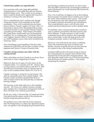 United States politics are unpredictable                      and forming a coalition government. As Jack Layton
                                                              from the NDP would have the second largest number of
In an economy with such a large debt and high                 seats in Parliament, he would automatically become the
unemployment it is inevitable that calls for extreme          Prime Minister.
political change occur. This is what we are seeing in
many countries already and it appears that America’s          Now, a lot would have to happen as far as deal making
situation is veering in the same direction.                   between parties in Canada, but it would be scary to hear
                                                              the words “Prime Minister Jack Layton.” This would
This is a dreadful pity, but it explains why Donald           be a devastating result with regard to the perception
Trump has become a lead contender for the GOP                 of Canada’s economic direction by the world players.
nomination. Now, as his credentials become better             This would definitely cause a sell off in the stock
known I believe Trump’s support will wane. Still, it is       market and downward pressure on the Canadian dollar.
interesting to observe how disenchanted the average
American must be to even consider Donald Trump as             If Canadians value a strong economy they would not
a possible next President. With Trump as President            want a coalition government with Jack Layton as the
the United States would totally lose its international        Prime Minister. Canada continues to ride a world
credibility. So, as a betting man, I’m betting Trump          commodity boom and as oil prices and commodity
won’t happen. Instead, I believe Trump’s prominence           prices remain high, so does the huge growth in the
as a GOP candidate is just a short burst of rebellion by      Canadian economy, which is rich with resources.
American voters.
                                                              However, even in this boom one sector is suffering.
Also with Obama’s great handling of the bin Laden             That is the manufacturing sector in Ontario and
situation the GOP Party will now have to find a worthy        Quebec, because its goods and services have become
opponent and I believe Trump will quickly fade.               too expensive due to the strong Canadian dollar.
Canada’s strong economy may falter with the                   Canadian GDP growth will remain strong as long as
coming election                                               the commodities boom remains intact and driven by
                                                              demand from China and other emerging nations. The
Many subscribers are from Canada so we always focus           only thing that stands in the way of investors benefiting
some time on what is happening in Canada.                     from this boom in Canada is politics. I am closely
                                                              monitoring the situation.
Right now there are no signs of a slow down on the
Canadian dollar. It is currently at $1.05. I believe that
as long as there is no realistic plan to curb the U.S. debt
and until the United States raises its interest rates we
may see the Canadian dollar climb to $1.10 or $1.12.

Canada’s economy is strong for several reasons. The
spike in commodity prices has certainly helped. Also,
Canada’s banks are better regulated than those in
other countries and for the most part they avoided the
housing collapse.

The big issue on the table right now is the Canadian
election. The Tories are Canada’s business friendly
party and they have strong fiscal management skills, so
they will likely win a minority government.

By the way, today is Election Day in Canada and while
I am delivering this report, results of the election are
literally being announced on the air.

The problem I see is that when the Tories announce
their first budget there is a chance the opposition parties
may vote against it, thus bringing the government down
 