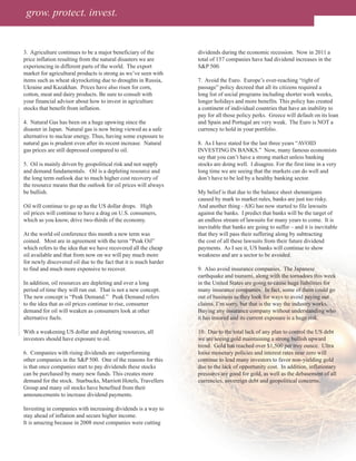 grow. protect. invest.


3. Agriculture continues to be a major beneficiary of the         dividends during the economic recession. Now in 2011 a
price inflation resulting from the natural disasters we are       total of 157 companies have had dividend increases in the
experiencing in different parts of the world. The export          S&P 500.
market for agricultural products is strong as we’ve seen with
items such as wheat skyrocketing due to droughts in Russia,       7. Avoid the Euro. Europe’s over-reaching “right of
Ukraine and Kazakhan. Prices have also risen for corn,            passage” policy decreed that all its citizens required a
cotton, meat and dairy products. Be sure to consult with          long list of social programs including shorter work weeks,
your financial advisor about how to invest in agriculture         longer holidays and more benefits. This policy has created
stocks that benefit from inflation.                               a continent of individual countries that have an inability to
                                                                  pay for all those policy perks. Greece will default on its loan
4. Natural Gas has been on a huge upswing since the               and Spain and Portugal are very weak. The Euro is NOT a
disaster in Japan. Natural gas is now being viewed as a safe      currency to hold in your portfolio.
alternative to nuclear energy. Thus, having some exposure to
natural gas is prudent even after its recent increase. Natural    8. As I have stated for the last three years “AVOID
gas prices are still depressed compared to oil.                   INVESTING IN BANKS.” Now, many famous economists
                                                                  say that you can’t have a strong market unless banking
5. Oil is mainly driven by geopolitical risk and not supply       stocks are doing well. I disagree. For the first time in a very
and demand fundamentals. Oil is a depleting resource and          long time we are seeing that the markets can do well and
the long term outlook due to much higher cost recovery of         don’t have to be led by a healthy banking sector.
the resource means that the outlook for oil prices will always
be bullish.                                                       My belief is that due to the balance sheet shenanigans
                                                                  caused by mark to market rules, banks are just too risky.
Oil will continue to go up as the US dollar drops. High           And another thing - AIG has now started to file lawsuits
oil prices will continue to have a drag on U.S. consumers,        against the banks. I predict that banks will be the target of
which as you know, drive two-thirds of the economy.               an endless stream of lawsuits for many years to come. It is
                                                                  inevitable that banks are going to suffer – and it is inevitable
At the world oil conference this month a new term was             that they will pass their suffering along by subtracting
coined. Most are in agreement with the term “Peak Oil”            the cost of all these lawsuits from their future dividend
which refers to the idea that we have recovered all the cheap     payments. As I see it, US banks will continue to show
oil available and that from now on we will pay much more          weakness and are a sector to be avoided.
for newly discovered oil due to the fact that it is much harder
to find and much more expensive to recover.                       9. Also avoid insurance companies. The Japanese
                                                                  earthquake and tsunami, along with the tornadoes this week
In addition, oil resources are depleting and over a long          in the United States are going to cause huge liabilities for
period of time they will run out. That is not a new concept.      many insurance companies. In fact, some of them could go
The new concept is “Peak Demand.” Peak Demand refers              out of business as they look for ways to avoid paying out
to the idea that as oil prices continue to rise, consumer         claims. I’m sorry, but that is the way the industry works.
demand for oil will weaken as consumers look at other             Buying any insurance company without understanding who
alternative fuels.                                                it has insured and its current exposure is a huge risk.

With a weakening US dollar and depleting resources, all           10. Due to the total lack of any plan to control the US debt
investors should have exposure to oil.                            we are seeing gold maintaining a strong bullish upward
                                                                  trend. Gold has reached over $1,500 per troy ounce. Ultra
6. Companies with rising dividends are outperforming              loose monetary policies and interest rates near zero will
other companies in the S&P 500. One of the reasons for this       continue to lead many investors to favor non-yielding gold
is that once companies start to pay dividends these stocks        due to the lack of opportunity cost. In addition, inflationary
can be purchased by many new funds. This creates more             pressures are good for gold, as well as the debasement of all
demand for the stock. Starbucks, Marriott Hotels, Travellers      currencies, sovereign debt and geopolitical concerns.
Group and many oil stocks have benefited from their
announcements to increase dividend payments.

Investing in companies with increasing dividends is a way to
stay ahead of inflation and secure higher income.
It is amazing because in 2008 most companies were cutting
 