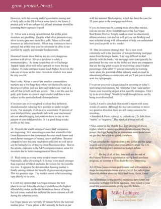 grow. protect. invest.

However, with the coming end of quantitative easing and            with the national Median price, which has been the case for
a likely rally in the US dollar at some time in the future, I      35 years prior to the mortgage meltdown.
predict gold will see a sharp sell off and investors should be
lessening their exposure to gold.                                  If you are interested in learning more about this market,
                                                                   join me on one of my fieldtrip tours of the Las Vegas
11. Silver is in a strong upward trend, but at this point          Real Estate Market. Simply send an email to education@
investors are gambling. Despite what silver promoters say,         allianceinvestor.com and we will get you our fieldtrip and
silver is not a precious metal like gold. Silver is first and      tour schedule along with information to help you understand
foremost an industrial metal. Silver may continue to move          how you can profit in this market.
upward, but at this time your involvement in silver is not
justified by supply and demand fundamentals.                       14. One investment strategy that I have seen work
                                                                   extremely well is the purchase of non-performing mortgage
Historical trends show that we are in a very dangerous             notes from the major banks. It is very difficult to deal
position with silver. Silver at this time is solely a              directly with the banks, but mortgage notes can typically be
momentum play. As more people buy silver Exchange                  purchased for one cent on the dollar and there are companies
Traded Funds silver will move upward on more buying                that are having great success in recovering a much higher
volume. It could continue to rise much higher, however, the        percentage of the debt. If you are interested in learning
risks are extreme at this time. Investors in silver now must       more about the potential of this industry send an email to
be very careful.                                                   education@allianceinvestor.com and we’ll put you in touch
                                                                   with the right people.
Here’s why. Silver is one of the smallest commodities
markets and a few large buy orders can drastically run up          I’ve given you over a dozen ideas for investing in today’s
the price of silver, just as a few large orders can result in a    interesting environment, but remember what I said earlier:
sell off that is both swift and severe. This is not the case for   Focus your investing on just a few specific strategies. Don’t
gold; gold trades in a much larger market and thus is less         try to do everything! Wealth is build through focus, not by
subject to this particular kind of manipulation.                   being over-diversified.

If investors are over-weighted in silver they definitely           Lastly, I want to conclude this month’s report with some
should consider reducing their position to under-weight            words of caution. Although the markets continue to move
levels. For example, if silver now constitutes 10 percent of       in a positive direction there are still many concerns for
your total portfolio, you should talk with your investment         investors.
advisor about bringing that position down to one or two             • Standard & Poors reduced its outlook on U.S. debt from
percent of your total portfolio. It is a good thing to take        “stable” to “negative.” This sparked a broad sell off.
profits at this time.
                                                                   • Also, unrest in the Middle East kept driving oil prices
12. Overall, the credit ratings of many S&P companies              higher, which is raising questions about consumer buying
are improving. It is interesting to note that a benefit of the     power; the logic being that as consumers must spend more
Great Recession is that companies became much leaner and           on gas they have less to spend elsewhere.
much better managers of money, assets and labor. Because
companies have become much more efficient we will never            • Then consider the steep decline in the dollar and the surge
see the hiring levels of the pre-Great Recession days. But on      in gold and silver prices due to uncertainty about the U.S.
the upside, exposure to the S&P companies makes sense for          debt and Washington’s unresolved budget debate.
investors due to better management of those firms.
                                                                   •        On top of all of this, June will see the end of
13. Real estate is seeing some modest improvement.                 the Federal Reserve’s quantitative easing bond purchase
Nationally, sales of existing U.S. homes were much stronger        program, so summer will no doubt be very interesting.
than expected in March and sales have risen for two months
in a row. It appears the downtrodden housing market is             All of these issues remain problematic and will continue to
finally stirring without the benefit of government programs.       shape investment decisions at every level. So, talk to your
This is a positive sign. The market seems to be recovering         financial advisor about my ideas and focus, focus, focus.
very slowly on its own.
                                                                   The next release of the monthly economic newsletter and
It is still my opinion that Las Vegas remains the best             economic webcast will be in late June. Stay tuned to your
place to invest. It has the strongest cash flows, the highest      email for announcements giving specific details.
affordability index and holds the dubious honor of being
the real estate market that suffered the most extreme sell off
during the subprime crisis.
                                                                                        Mike Lathigee
                                                                                               Board Member,
                                                                                          Las Vegas Real Estate Club
Las Vegas prices are currently 30 percent below the national
median price. These prices will eventually be back on par
 