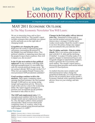 Las Vegas Real Estate Club
ISSUE: MAY 2011




                                     Economy Report
                                                An integrated approach to nurturing your wealth and achieving your financial goals.


           MAY 2011 EconoMic outlook
          In The May Economic Newsletter You Will Learn:
          We are in interesting times and we have                             Changes in the Feds policy will see interest
          many choices before us. This month’s report                         rates rise. Quantitative Easing ends in
          includes strategies that could help you capture                     June and the gradual outcome will be higher
          profits and keep you on the right side of                           interest rates, a stronger US dollar and a
          changing trends.                                                    weaker stock market. Read this month’s report
                                                                              to see how this policy change may impact
          Geopolitics are changing the game.                                  your investments this year and into 2012.
          Right now the world is experiencing great
          uncertainty surrounding the protests in                             The US dollar and debt - Wheels within
          the Middle East and Northern Africa. This                           wheels. Why is no serious plan in place to
          political volatility is impacting more than just                    deal with the U.S. debt and the declining
          the people living in these countries. How will                      US dollar? A weaker US dollar makes U.S.
          it impact you, the investor?                                        equities cheaper to international buyers and
                                                                              US goods cheaper to international shoppers,
          Is the US the next nation to face political                         which is good for the US economy and
          upheaval? In any economy with large debt                            stock market. This month’s report opens a
          and high unemployment it is inevitable that                         discussion about possible motivations behind
          calls for extreme political change occur. We                        current US fiscal policies.
          are seeing it abroad. Will we see it in the U.S.?
          What else can explain Donald Trump as the                           As markets become more complex and
          most prominent GOP presidential candidate?                          international power plays change the
                                                                              geopolitical landscape, it is critical that you
          Good earnings continue to drive the                                 discuss the investment ideas in this month’s
          markets. Once again, companies report                               Economic Outlook with a qualified financial
          earnings that beat estimates, the Dow pushed                        advisor, focus on your strategy and take
          through 12,800 and we are seeing strong                             action.
          merger and acquisition activity. However,
          much of the activity is due to the weakening
          dollar. My report suggests strategies to
          position your investments for the probable
          downturn to take effect in 2012.

          The GDP and employment rates. U.S.
          unemployment numbers fell for the fourth
          straight month and net employment increased.
          So, why did April’s jobless claims jumped
          unexpectedly? With overseas talent pools
          competing with U.S. workers, what is the
          employment outlook going forward and how
          will it impact U.S. GDP?
     Inside This Issue:
          PAGE 3: EArnings drivE A strong stock MArkEt
          PAGE 4: The stock market responds to strong earnings and efficiencies
          PAGE 6: cAnAdA’s strong EconoMY MAY fAltEr with thE coMing
          ElEction
          And Much More...
 