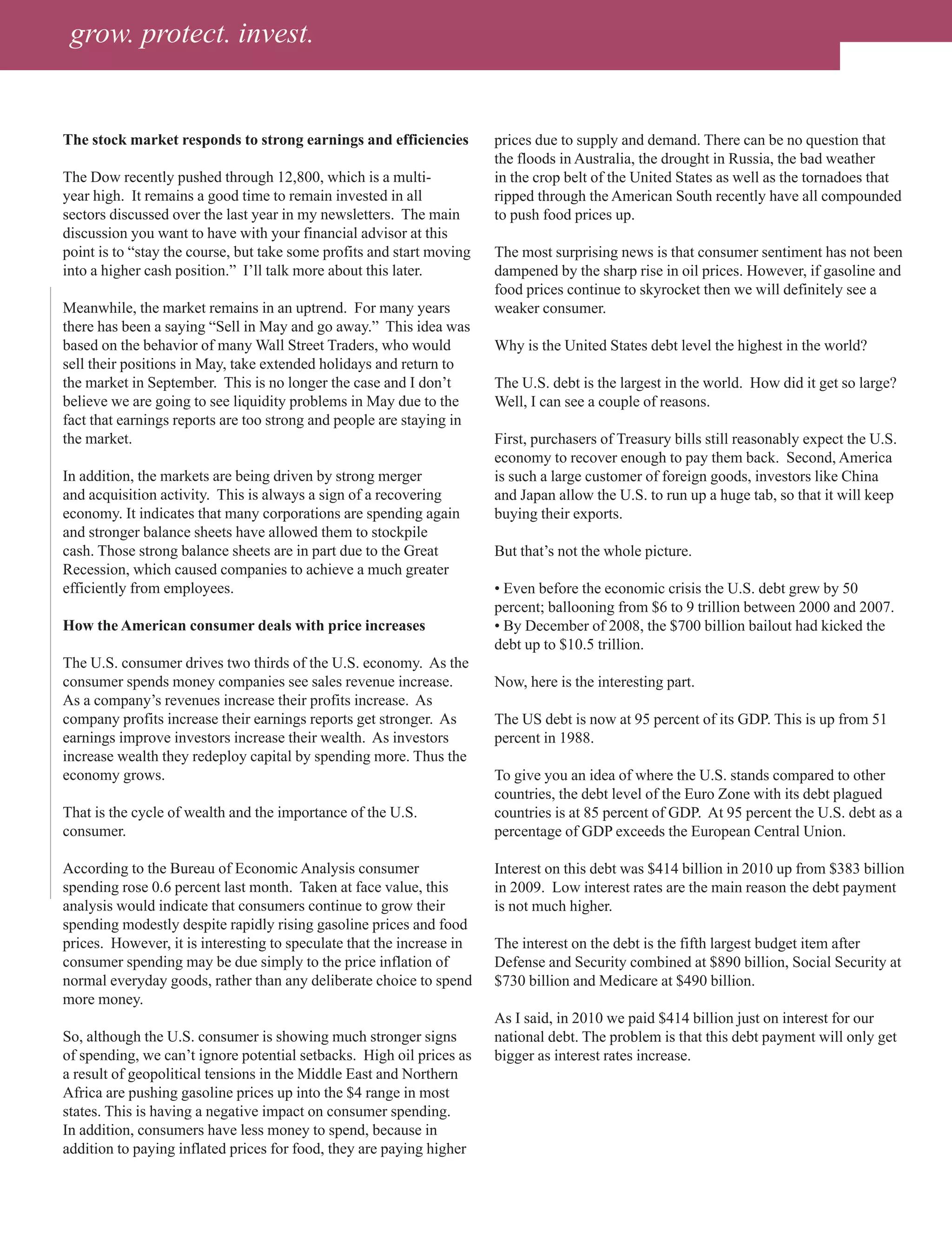 grow. protect. invest.


The stock market responds to strong earnings and efficiencies          prices due to supply and demand. There can be no question that
                                                                       the floods in Australia, the drought in Russia, the bad weather
The Dow recently pushed through 12,800, which is a multi-              in the crop belt of the United States as well as the tornadoes that
year high. It remains a good time to remain invested in all            ripped through the American South recently have all compounded
sectors discussed over the last year in my newsletters. The main       to push food prices up.
discussion you want to have with your financial advisor at this
point is to “stay the course, but take some profits and start moving   The most surprising news is that consumer sentiment has not been
into a higher cash position.” I’ll talk more about this later.         dampened by the sharp rise in oil prices. However, if gasoline and
                                                                       food prices continue to skyrocket then we will definitely see a
Meanwhile, the market remains in an uptrend. For many years            weaker consumer.
there has been a saying “Sell in May and go away.” This idea was
based on the behavior of many Wall Street Traders, who would           Why is the United States debt level the highest in the world?
sell their positions in May, take extended holidays and return to
the market in September. This is no longer the case and I don’t        The U.S. debt is the largest in the world. How did it get so large?
believe we are going to see liquidity problems in May due to the       Well, I can see a couple of reasons.
fact that earnings reports are too strong and people are staying in
the market.                                                            First, purchasers of Treasury bills still reasonably expect the U.S.
                                                                       economy to recover enough to pay them back. Second, America
In addition, the markets are being driven by strong merger             is such a large customer of foreign goods, investors like China
and acquisition activity. This is always a sign of a recovering        and Japan allow the U.S. to run up a huge tab, so that it will keep
economy. It indicates that many corporations are spending again        buying their exports.
and stronger balance sheets have allowed them to stockpile
cash. Those strong balance sheets are in part due to the Great         But that’s not the whole picture.
Recession, which caused companies to achieve a much greater
efficiently from employees.                                            • Even before the economic crisis the U.S. debt grew by 50
                                                                       percent; ballooning from $6 to 9 trillion between 2000 and 2007.
How the American consumer deals with price increases                   • By December of 2008, the $700 billion bailout had kicked the
                                                                       debt up to $10.5 trillion.
The U.S. consumer drives two thirds of the U.S. economy. As the
consumer spends money companies see sales revenue increase.            Now, here is the interesting part.
As a company’s revenues increase their profits increase. As
company profits increase their earnings reports get stronger. As       The US debt is now at 95 percent of its GDP. This is up from 51
earnings improve investors increase their wealth. As investors         percent in 1988.
increase wealth they redeploy capital by spending more. Thus the
economy grows.                                                         To give you an idea of where the U.S. stands compared to other
                                                                       countries, the debt level of the Euro Zone with its debt plagued
That is the cycle of wealth and the importance of the U.S.             countries is at 85 percent of GDP. At 95 percent the U.S. debt as a
consumer.                                                              percentage of GDP exceeds the European Central Union.

According to the Bureau of Economic Analysis consumer                  Interest on this debt was $414 billion in 2010 up from $383 billion
spending rose 0.6 percent last month. Taken at face value, this        in 2009. Low interest rates are the main reason the debt payment
analysis would indicate that consumers continue to grow their          is not much higher.
spending modestly despite rapidly rising gasoline prices and food
prices. However, it is interesting to speculate that the increase in   The interest on the debt is the fifth largest budget item after
consumer spending may be due simply to the price inflation of          Defense and Security combined at $890 billion, Social Security at
normal everyday goods, rather than any deliberate choice to spend      $730 billion and Medicare at $490 billion.
more money.
                                                                       As I said, in 2010 we paid $414 billion just on interest for our
So, although the U.S. consumer is showing much stronger signs          national debt. The problem is that this debt payment will only get
of spending, we can’t ignore potential setbacks. High oil prices as    bigger as interest rates increase.
a result of geopolitical tensions in the Middle East and Northern
Africa are pushing gasoline prices up into the $4 range in most
states. This is having a negative impact on consumer spending.
In addition, consumers have less money to spend, because in
addition to paying inflated prices for food, they are paying higher
 