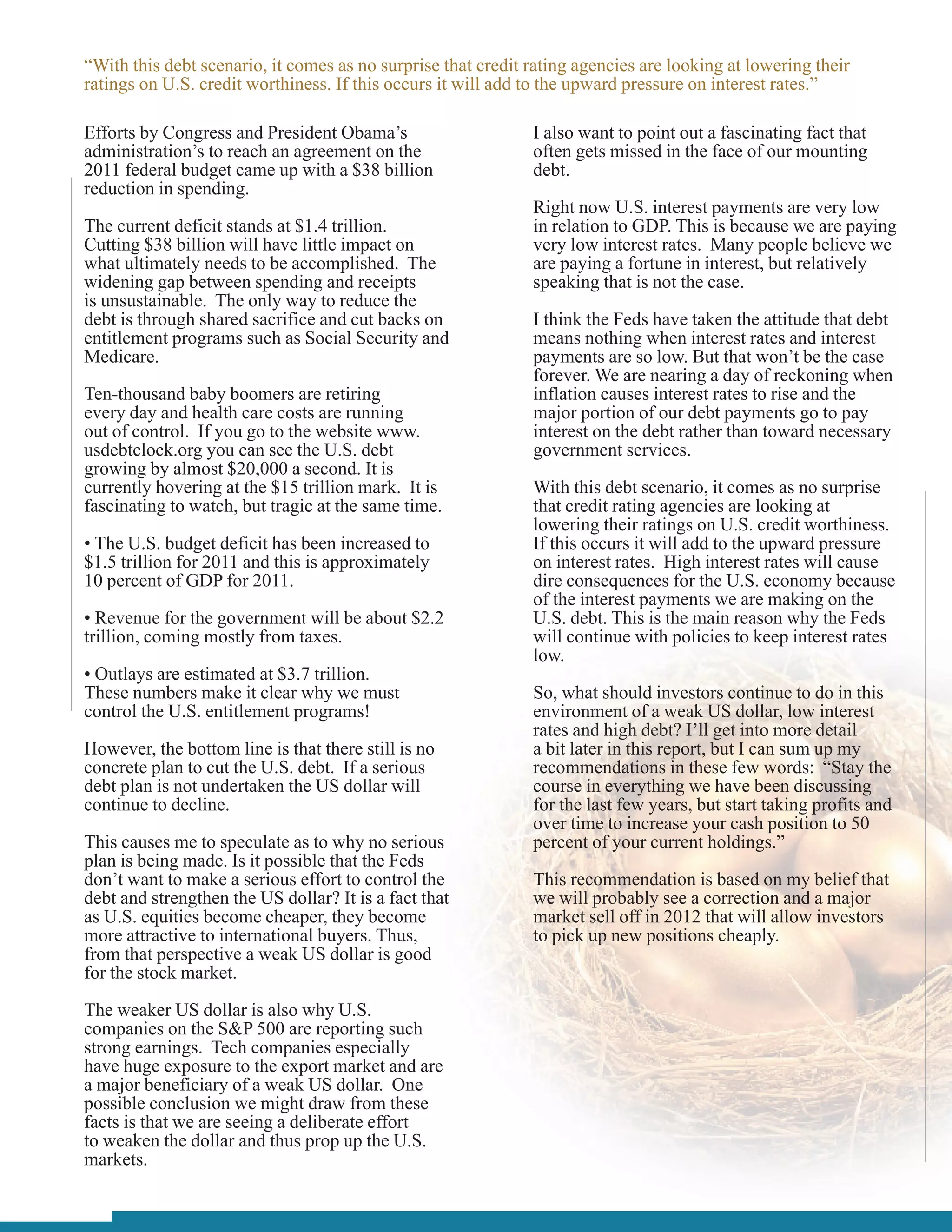 “With this debt scenario, it comes as no surprise that credit rating agencies are looking at lowering their
ratings on U.S. credit worthiness. If this occurs it will add to the upward pressure on interest rates.”

Efforts by Congress and President Obama’s                     I also want to point out a fascinating fact that
administration’s to reach an agreement on the                 often gets missed in the face of our mounting
2011 federal budget came up with a $38 billion                debt.
reduction in spending.
                                                              Right now U.S. interest payments are very low
The current deficit stands at $1.4 trillion.                  in relation to GDP. This is because we are paying
Cutting $38 billion will have little impact on                very low interest rates. Many people believe we
what ultimately needs to be accomplished. The                 are paying a fortune in interest, but relatively
widening gap between spending and receipts                    speaking that is not the case.
is unsustainable. The only way to reduce the
debt is through shared sacrifice and cut backs on             I think the Feds have taken the attitude that debt
entitlement programs such as Social Security and              means nothing when interest rates and interest
Medicare.                                                     payments are so low. But that won’t be the case
                                                              forever. We are nearing a day of reckoning when
Ten-thousand baby boomers are retiring                        inflation causes interest rates to rise and the
every day and health care costs are running                   major portion of our debt payments go to pay
out of control. If you go to the website www.                 interest on the debt rather than toward necessary
usdebtclock.org you can see the U.S. debt                     government services.
growing by almost $20,000 a second. It is
currently hovering at the $15 trillion mark. It is            With this debt scenario, it comes as no surprise
fascinating to watch, but tragic at the same time.            that credit rating agencies are looking at
                                                              lowering their ratings on U.S. credit worthiness.
• The U.S. budget deficit has been increased to               If this occurs it will add to the upward pressure
$1.5 trillion for 2011 and this is approximately              on interest rates. High interest rates will cause
10 percent of GDP for 2011.                                   dire consequences for the U.S. economy because
                                                              of the interest payments we are making on the
• Revenue for the government will be about $2.2               U.S. debt. This is the main reason why the Feds
trillion, coming mostly from taxes.                           will continue with policies to keep interest rates
                                                              low.
• Outlays are estimated at $3.7 trillion.
These numbers make it clear why we must                       So, what should investors continue to do in this
control the U.S. entitlement programs!                        environment of a weak US dollar, low interest
                                                              rates and high debt? I’ll get into more detail
However, the bottom line is that there still is no            a bit later in this report, but I can sum up my
concrete plan to cut the U.S. debt. If a serious              recommendations in these few words: “Stay the
debt plan is not undertaken the US dollar will                course in everything we have been discussing
continue to decline.                                          for the last few years, but start taking profits and
                                                              over time to increase your cash position to 50
This causes me to speculate as to why no serious              percent of your current holdings.”
plan is being made. Is it possible that the Feds
don’t want to make a serious effort to control the            This recommendation is based on my belief that
debt and strengthen the US dollar? It is a fact that          we will probably see a correction and a major
as U.S. equities become cheaper, they become                  market sell off in 2012 that will allow investors
more attractive to international buyers. Thus,                to pick up new positions cheaply.
from that perspective a weak US dollar is good
for the stock market.

The weaker US dollar is also why U.S.
companies on the S&P 500 are reporting such
strong earnings. Tech companies especially
have huge exposure to the export market and are
a major beneficiary of a weak US dollar. One
possible conclusion we might draw from these
facts is that we are seeing a deliberate effort
to weaken the dollar and thus prop up the U.S.
markets.
 