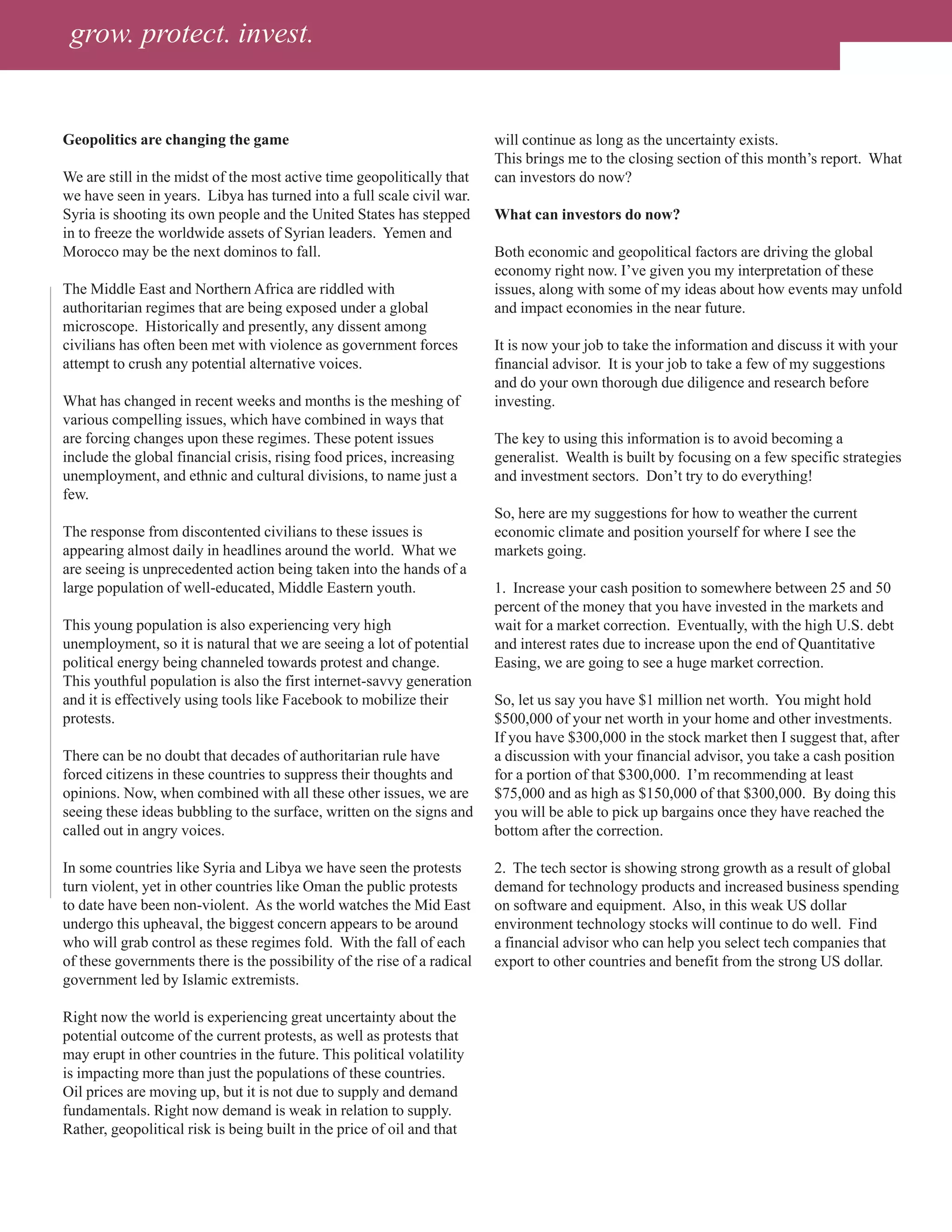 grow. protect. invest.


Geopolitics are changing the game                                        will continue as long as the uncertainty exists.
                                                                         This brings me to the closing section of this month’s report. What
We are still in the midst of the most active time geopolitically that    can investors do now?
we have seen in years. Libya has turned into a full scale civil war.
Syria is shooting its own people and the United States has stepped       What can investors do now?
in to freeze the worldwide assets of Syrian leaders. Yemen and
Morocco may be the next dominos to fall.                                 Both economic and geopolitical factors are driving the global
                                                                         economy right now. I’ve given you my interpretation of these
The Middle East and Northern Africa are riddled with                     issues, along with some of my ideas about how events may unfold
authoritarian regimes that are being exposed under a global              and impact economies in the near future.
microscope. Historically and presently, any dissent among
civilians has often been met with violence as government forces          It is now your job to take the information and discuss it with your
attempt to crush any potential alternative voices.                       financial advisor. It is your job to take a few of my suggestions
                                                                         and do your own thorough due diligence and research before
What has changed in recent weeks and months is the meshing of            investing.
various compelling issues, which have combined in ways that
are forcing changes upon these regimes. These potent issues              The key to using this information is to avoid becoming a
include the global financial crisis, rising food prices, increasing      generalist. Wealth is built by focusing on a few specific strategies
unemployment, and ethnic and cultural divisions, to name just a          and investment sectors. Don’t try to do everything!
few.
                                                                         So, here are my suggestions for how to weather the current
The response from discontented civilians to these issues is              economic climate and position yourself for where I see the
appearing almost daily in headlines around the world. What we            markets going.
are seeing is unprecedented action being taken into the hands of a
large population of well-educated, Middle Eastern youth.                 1. Increase your cash position to somewhere between 25 and 50
                                                                         percent of the money that you have invested in the markets and
This young population is also experiencing very high                     wait for a market correction. Eventually, with the high U.S. debt
unemployment, so it is natural that we are seeing a lot of potential     and interest rates due to increase upon the end of Quantitative
political energy being channeled towards protest and change.             Easing, we are going to see a huge market correction.
This youthful population is also the first internet-savvy generation
and it is effectively using tools like Facebook to mobilize their        So, let us say you have $1 million net worth. You might hold
protests.                                                                $500,000 of your net worth in your home and other investments.
                                                                         If you have $300,000 in the stock market then I suggest that, after
There can be no doubt that decades of authoritarian rule have            a discussion with your financial advisor, you take a cash position
forced citizens in these countries to suppress their thoughts and        for a portion of that $300,000. I’m recommending at least
opinions. Now, when combined with all these other issues, we are         $75,000 and as high as $150,000 of that $300,000. By doing this
seeing these ideas bubbling to the surface, written on the signs and     you will be able to pick up bargains once they have reached the
called out in angry voices.                                              bottom after the correction.

In some countries like Syria and Libya we have seen the protests         2. The tech sector is showing strong growth as a result of global
turn violent, yet in other countries like Oman the public protests       demand for technology products and increased business spending
to date have been non-violent. As the world watches the Mid East         on software and equipment. Also, in this weak US dollar
undergo this upheaval, the biggest concern appears to be around          environment technology stocks will continue to do well. Find
who will grab control as these regimes fold. With the fall of each       a financial advisor who can help you select tech companies that
of these governments there is the possibility of the rise of a radical   export to other countries and benefit from the strong US dollar.
government led by Islamic extremists.

Right now the world is experiencing great uncertainty about the
potential outcome of the current protests, as well as protests that
may erupt in other countries in the future. This political volatility
is impacting more than just the populations of these countries.
Oil prices are moving up, but it is not due to supply and demand
fundamentals. Right now demand is weak in relation to supply.
Rather, geopolitical risk is being built in the price of oil and that
 