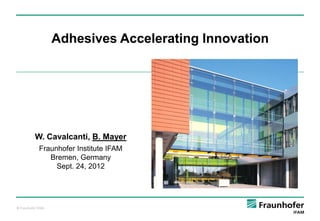 Adhesives Accelerating Innovation

W. Cavalcanti, B. Mayer
Fraunhofer Institute IFAM
Bremen, Germany
Sept. 24, 2012

© Fraunhofer IFAM

1

 