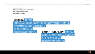 МОСКВА 127015
БОЛЬШАЯ НОВОДМИТРОВСКАЯ УЛИЦА, ДОМ 36
ДИЗАЙН-ЗАВОД «ФЛАКОН»
+7 495 648-65-32
msk@mayer-team.ru САНКТ-ПЕТЕРБУРГ 191187
ШПАЛЕРНАЯ УЛИЦА, ДОМ 8
+7 812 448-65-25
spb@mayer-team.ru
Коммуникационное агентство
Рекламное агентство
Интернет-студия
ОБЩАЯ ИНФОРМАЦИЯ | КОММУНИКАЦИОННОЕ АГЕНТСТВО | РЕКЛАМНОЕ АГЕНТСТВО | ИНТЕРНЕТ-СТУДИЯ | ТИПОГРАФИЯ | ПРИНЦИПЫ | СОЦИАЛЬНАЯ ОТВЕТСТВЕННОСТЬ | КОНТАКТЫ
 