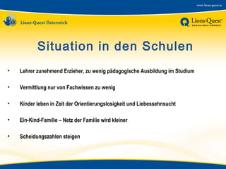 Situation in den Schulen
•

Lehrer zunehmend Erzieher, zu wenig pädagogische Ausbildung im Studium

•

Vermittlung nur von Fachwissen zu wenig

•

Kinder leben in Zeit der Orientierungslosigkeit und Liebessehnsucht

•

Ein-Kind-Familie – Netz der Familie wird kleiner

•

Scheidungszahlen steigen

 