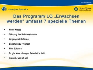 Das Programm LQ „Erwachsen
werden“ umfasst 7 spezielle Themen
•

Meine Klasse

•

Stärkung des Selbstvertrauens

•

Umgang mit Gefühlen

•

Beziehung zu Freunden

•

Mein Zuhause

•

Es gibt Versuchungen: Entscheide dich!

•

Ich weiß, was ich will

 